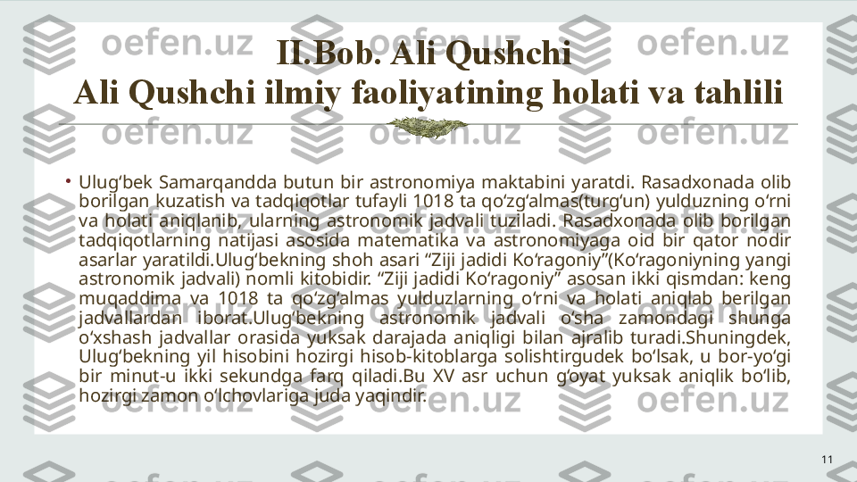 II.Bob. Ali Qushchi 
Ali Qushchi ilmiy faoliyatining holati va tahlili
11•
Ulug‘bek  Samarqandda  butun  bir  astronomiya  maktabini  yaratdi.  Rasadxonada  olib 
borilgan kuzatish va tadqiqotlar tufayli 1018 ta qo‘zg‘almas(turg‘un) yulduzning o‘rni 
va  holati  aniqlanib,  ularning  astronomik  jadvali  tuziladi.  Rasadxonada  olib  borilgan 
tadqiqotlarning  natijasi  asosida  matematika  va  astronomiyaga  oid  bir  qator  nodir 
asarlar yaratildi.Ulug‘bekning shoh asari “Ziji jadidi Ko‘ragoniy”(Ko‘ragoniyning yangi 
astronomik  jadvali)  nomli  kitobidir.  “Ziji  jadidi Ko‘ragoniy”  asosan  ikki  qismdan:  keng 
muqaddima  va  1018  ta  qo‘zg‘almas  yulduzlarning  o‘rni  va  holati  aniqlab  berilgan 
jadvallardan  iborat.Ulug‘bekning  astronomik  jadvali  o‘sha  zamondagi  shunga 
o‘xshash  jadvallar  orasida  yuksak  darajada  aniqligi  bilan  ajralib  turadi.Shuningdek, 
Ulug‘bekning  yil  hisobini  hozirgi  hisob-kitoblarga  solishtirgudek  bo‘lsak,  u  bor-yo‘gi 
bir  minut-u  ikki  sekundga  farq  qiladi.Bu  XV  asr  uchun  g‘oyat  yuksak  aniqlik  bo‘lib, 
hozirgi zamon o‘lchovlariga juda yaqindir.  