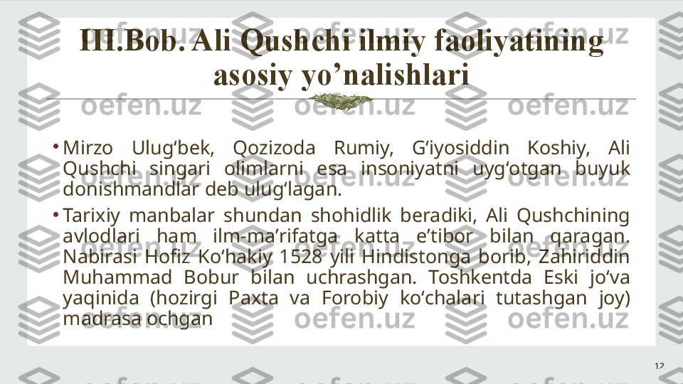 III.Bob. Ali Qushchi ilmiy faoliyatining 
asosiy yo’nalishlari
12•
Mirzo  Ulugʻbek,  Qozizoda  Rumiy,  Gʻiyosiddin  Koshiy,  Ali 
Qushchi  singari  olimlarni  esa  insoniyatni  uygʻotgan  buyuk 
donishmandlar deb ulugʻlagan.
•
Tarixiy  manbalar  shundan  shohidlik  beradiki,  Ali  Qushchining 
avlodlari  ham  ilm-maʼrifatga  katta  eʼtibor  bilan  qaragan. 
Nabirasi  Hofiz  Koʻhakiy  1528  yili  Hindistonga  borib,  Zahiriddin 
Muhammad  Bobur  bilan  uchrashgan.  Toshkentda  Eski  joʻva 
yaqinida  (hozirgi  Paxta  va  Forobiy  koʻchalari  tutashgan  joy) 
madrasa ochgan 