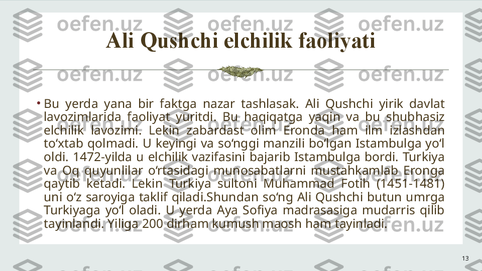 Ali Qushchi elchilik faoliyati
13•
Bu  yerda  yana  bir  faktga  nazar  tashlasak.  Ali  Qushchi  yirik  davlat 
lavozimlarida  faoliyat  yuritdi.  Bu  haqiqatga  yaqin  va  bu  shubhasiz 
elchilik  lavozimi.  Lekin  zabardast  olim  Eronda  ham  ilm  izlashdan 
to‘xtab  qolmadi.  U  keyingi  va  so‘nggi  manzili  bo‘lgan  Istambulga  yo‘l 
oldi.  1472-yilda  u  elchilik  vazifasini  bajarib  Istambulga  bordi.  Turkiya 
va  Oq  quyunlilar  o‘rtasidagi  munosabatlarni  mustahkamlab  Eronga 
qaytib  ketadi.  Lekin  Turkiya  sultoni  Muhammad  Fotih  (1451-1481) 
uni  o‘z  saroyiga  taklif  qiladi.Shundan  so‘ng  Ali  Qushchi  butun  umrga 
Turkiyaga  yo‘l  oladi.  U  yerda  Aya  Sofiya  madrasasiga  mudarris  qilib 
tayinlandi. Yiliga 200 dirham kumush maosh ham tayinladi. 