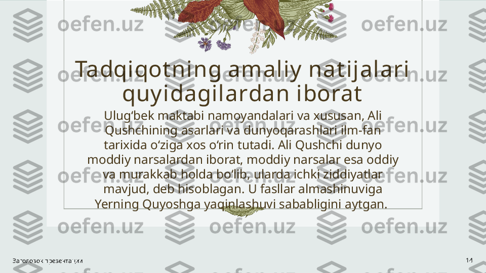 Tadqiqot ning amaliy  nat ijalari 
quy idagilardan iborat
Ulug‘bek maktabi namoyandalari va xususan, Ali 
Qushchining asarlari va dunyoqarashlari ilm-fan 
tarixida o‘ziga xos o‘rin tutadi. Ali Qushchi dunyo 
moddiy narsalardan iborat, moddiy narsalar esa oddiy 
va murakkab holda bo‘lib, ularda ichki ziddiyatlar 
mavjud, deb hisoblagan. U fasllar almashinuviga 
Yerning Quyoshga yaqinlashuvi sababligini aytgan. 
Заголовок презентации 14 