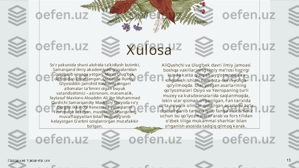 X ulosa
Soʻz y ak uni da shuni al ohida t aʼk idl ash lozi mk i , 
Samarqand il miy  ak ademi y asi gʻoy al aridan 
oziqlani b v oy aga y et gan, Mirzo Ul ugʻbek  
dahosidan il homl angan, Qozizoda Rumiy, 
Gʻi y osiddin J amshid Koshoniy  si ngari 
al lomal ar t aʼlimini  olgan buy uk  
v at andoshi mi z – ast ronom, mat emat ik , 
fay l asuf Mav lono Alouddi n Al i ibn Muhammad 
Qushchi Samarqandi y  Mark aziy  Osiy oda roʻy  
bergan ik k i nchi Renessans y ut uql arini 
Yev ropaga uzat gan, musulmon Sharqi ni ng 
muv aff aqiy at lari  bi lan endi  uy gʻonib 
k elay ot gan Gʻarbni  ozi qlant irgan mut afak k i r 
boʻl gan.
Название презентации 15AliQushchi v a Ulug‘bek  dav ri ilmiy jamoasi 
boshqa v ak illarining ilmiy me’rosi hozirgi 
k unda k at t a qiziqish uy g‘ot moqda v a 
o‘rganish ishlari ham ast a-sek in y o‘lga 
qo‘y ilmoqda. Ular yozgan asarlarining 
qo‘ly ozmalari Osiyo v a Yev ropaning t urli 
muzey v a k ut ubxonalarida saqlanmoqda, 
lek in ular qisman o‘rganilgan, Fan t arixida 
o‘rt a osiy olik  olimlar qoldirgan asarlarni t o‘la 
o‘qib o‘rganib t arjima qilib fanga k irit ishimiz 
uchun bu qo‘lyozmalarni arab v a fors t ilidan 
o‘zbek  t iliga muk ammal sharhlar bilan 
o‘rganish asosida t adqiq qilmoq k erak .  