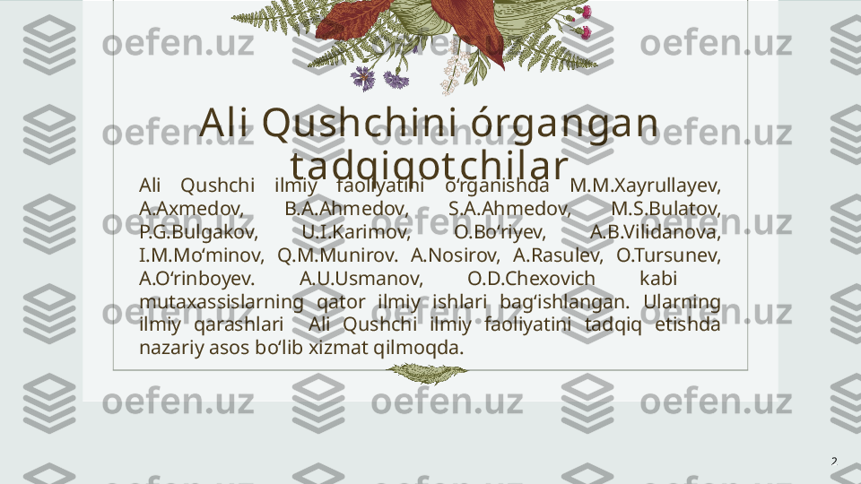 A li Qushchini órgangan 
t adqiqot chilar
Ali  Qushchi  ilmiy  faoliyatini  o‘rganishda  M.M.Xayrullayev, 
A.Axmedov,  B.A.Ahmedov,  S.A.Ahmedov,  M.S.Bulatov, 
P.G.Bulgakov,  U.I.Karimov,  O.Bo‘riyev,  A.B.Vilidanova, 
I.M.Mo‘minov,  Q.M.Munirov.  A.Nosirov,  A.Rasulev,  O.Tursunev, 
A.O‘rinboyev.  A.U.Usmanov,  O.D.Chexovich  kabi   
mutaxassislarning  qator  ilmiy  ishlari  bag‘ishlangan.  Ularning 
ilmiy  qarashlari    Ali  Qushchi  ilmiy  faoliyatini  tadqiq  etishda 
nazariy asos bo‘lib xizmat qilmoqda. 
2 