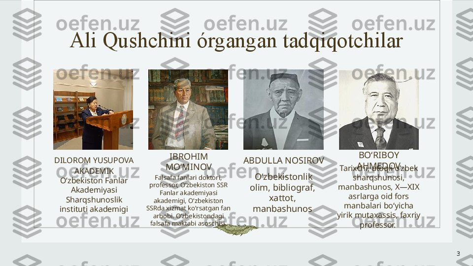 Ali Qushchini órgangan tadqiqotchilar
DILOROM YUSUPOVA
AKADEMIK
Oʻzbekiston Fanlar 
Akademiyasi 
Sharqshunoslik 
instituti akademigi IBROHIM 
MOʻMINOV
Falsafa fanlari doktori, 
professor, Oʻzbekiston SSR 
Fanlar akademiyasi 
akademigi, Oʻzbekiston 
SSRda xizmat koʻrsatgan fan 
arbobi. Oʻzbekistondagi 
falsafa maktabi asoschisi. ABDULLA NOSIROV
  Oʻzbekistonlik 
olim, bibliograf, 
xattot, 
manbashunos BOʻRIBOY 
AHMEDOV
Tarixchi, atoqli oʻzbek 
sharqshunosi, 
manbashunos, X—XIX 
asrlarga oid fors 
manbalari boʻyicha 
yirik mutaxassis, faxriy 
professor. 
3 