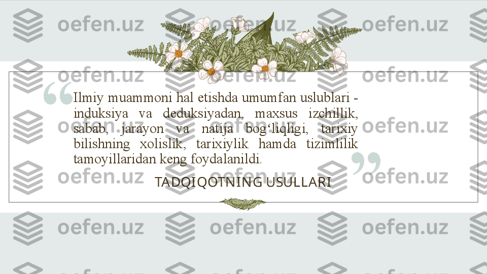 Ilmiy muammoni hal etishda umumfan uslublari - 
induksiya  va  deduksiyadan,  maxsus  izchillik, 
sabab,  jarayon  va  natija  bog liqligi,  tarixiy ʻ
bilishning  xolislik,  tarixiylik  hamda  tizimlilik 
tamoyillaridan keng foydalanildi.“
TADQI QOTN IN G USULLARI
” 