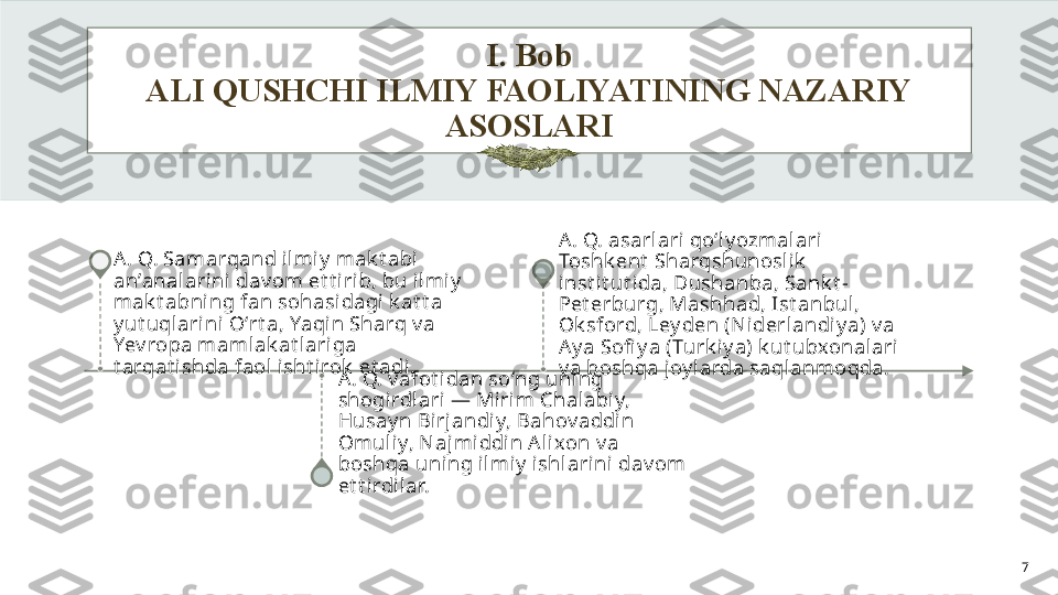 I. Bob
ALI QUSHCHI ILMIY FAOLIYATINING NAZARIY 
ASOSLARI
7A. Q. Samarqand ilmiy  mak t abi 
an’analarini dav om et t iri b, bu ilmi y  
mak t abning fan sohasidagi k at t a 
y ut uqlarini  Oʻrt a, Yaqin Sharq v a 
Yev ropa mamlak at lariga 
t arqat ishda faol  i sht irok  et adi.
A. Q. v afot idan soʻng uning 
shogirdlari — Mirim Chalabiy, 
Husay n Bi rj andi y, Bahov addin 
Omuliy, N ajmi ddin A li xon v a 
boshqa uning i lmi y  ishl ari ni dav om 
et t i rdilar. A. Q. asarlari qoʻly ozmalari 
Toshk ent  Sharqshunoslik  
inst it ut ida, Dushanba, Sank t -
Pet erburg, Mashhad, Ist anbul , 
Ok sford, Ley den (N iderl andiy a) v a 
Ay a Sofi y a (Turk iy a) k ut ubxonalari 
v a boshqa joy larda saqlanmoqda.    