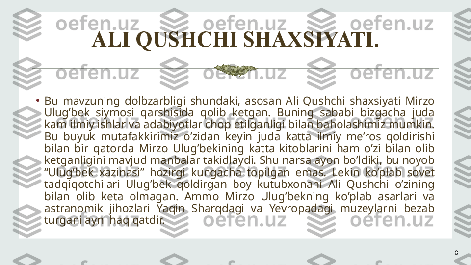 ALI QUSHCHI SHAXSIYATI.
8•
Bu  mavzuning  dolbzarbligi  shundaki,  asosan  Ali  Qushchi  shaxsiyati  Mirzo 
Ulug’bek  siymosi  qarshisida  qolib  ketgan.  Buning  sababi  bizgacha  juda 
kam ilmiy ishlar va adabiyotlar chop etilganligi bilan baholashimiz mumkin. 
Bu  buyuk  mutafakkirimiz  o’zidan  keyin  juda  katta  ilmiy  me’ros  qoldirishi 
bilan  bir  qatorda  Mirzo  Ulug’bekining  katta  kitoblarini  ham  o’zi  bilan  olib 
ketganligini mavjud manbalar takidlaydi. Shu narsa ayon bo’ldiki, bu noyob 
“Ulug’bek  xazinasi”  hozirgi  kungacha  topilgan  emas.  Lekin  ko’plab  sovet 
tadqiqotchilari  Ulug’bek  qoldirgan  boy  kutubxonani  Ali  Qushchi  o’zining 
bilan  olib  keta  olmagan.  Ammo  Mirzo  Ulug’bekning  ko’plab  asarlari  va 
astranomik  jihozlari  Yaqin  Sharqdagi  va  Yevropadagi  muzeylarni  bezab 
turgani ayni haqiqatdir.  