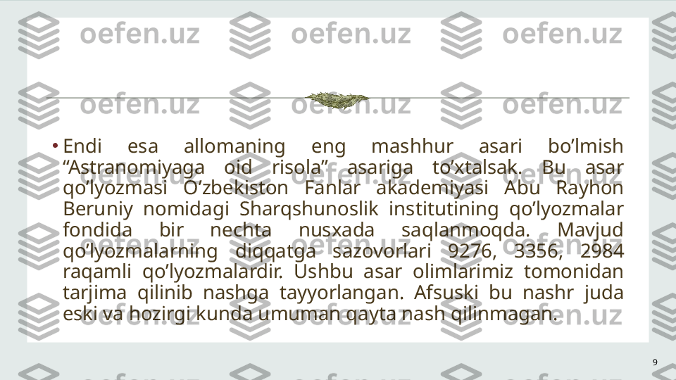 9•
Endi  esa  allomaning  eng  mashhur  asari  bo’lmish 
“Astranomiyaga  oid  risola”  asariga  to’xtalsak.  Bu  asar 
qo’lyozmasi  O’zbekiston  Fanlar  akademiyasi  Abu  Rayhon 
Beruniy  nomidagi  Sharqshunoslik  institutining  qo’lyozmalar 
fondida  bir  nechta  nusxada  saqlanmoqda.  Mavjud 
qo’lyozmalarning  diqqatga  sazovorlari  9276,  3356,  2984 
raqamli  qo’lyozmalardir.  Ushbu  asar  olimlarimiz  tomonidan 
tarjima  qilinib  nashga  tayyorlangan.  Afsuski  bu  nashr  juda 
eski va hozirgi kunda umuman qayta nash qilinmagan.  