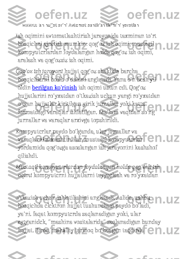 MAVZU:   Ish hujjatlarini Avtomatlashtirish tizimini yaratish
Ish oqimini avtomatlashtirish jarayonida taxminan to'rt 
bosqichni ajratish mumkin: qog'oz ish oqimi, mustaqil 
kompyuterlardan foydalangan holda qog'oz ish oqimi, 
aralash va qog'ozsiz ish oqimi.
Qog'oz ish jarayoni   hujjat qog'oz shaklida barcha 
bosqichlarni bosib o'tishini anglatadi. Yana o'n besh yil 
oldin   berilgan ko'rinish   ish oqimi ustun edi. Qog'oz 
hujjatlarini ro'yxatdan o'tkazish uchun yangi ro'yxatdan
o'tgan hujjatlar kiritilgan yirik jurnallar yoki katta 
formatdagi varaqlar ishlatilgan. Ma'lum vaqtdan so'ng 
jurnallar va varaqlar arxivga topshirildi.
Kompyuterlar paydo bo'lganda, ular jurnallar va 
varaqlarni almashtirdilar, mustaqil kompyuterlar 
yordamida qog'ozga asoslangan ish jarayonini kashshof 
qilishdi.
Mustaqil kompyuterlardan foydalangan holda qog'ozli ish
oqimi   kompyuterni hujjatlarni tayyorlash va ro'yxatdan 
o'tkazish uchun ishlatilishini anglatadi. Aslida, ushbu 
bosqichda elektron hujjat tushunchasi paydo bo'ladi, 
ya'ni. faqat kompyuterda saqlanadigan yoki, ular 
aytganidek, "mashina vositalarida" saqlanadigan bunday
hujjat. Biroq, mahalliy tarmoq bo'lmagan taqdirda  