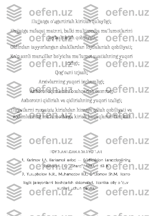 Hujjatga o'zgartirish kiritish qulayligi;
Hujjatga nafaqat matnni, balki multimedia ma'lumotlarini
joylashtirish qobiliyati;
Oldindan tayyorlangan shakllardan foydalanish qobiliyati;
Ko'p sonli manzillar bo'yicha ma'lumot uzatishning yuqori
tezligi;
Qog'ozni tejash;
Arxivlarning yuqori ixchamligi;
Axborot oqimlarini boshqarish osonroq;
Axborotni qidirish va qidirishning yuqori tezligi;
Hujjatlarni ruxsatsiz kirishdan himoya qilish qobiliyati va
xodimlarning ma'lumotlarga kirish huquqlarini farqlash.
FOYDLANILGAN ADABIYOTLAR
1.  Karimov  I.A.  Barkamol  avlod  —  0 ‘zbekiston  taraqqiyotining
poydevori.-  Т.:  ,,Sharq“,  1997.  -  63  b.
2.  Yusupbekov  N.R.,  Muhamedov  B.I.,  G ‘ulomov  Sh.M.  Texno
logik  jarayonlarni  boshqarish  sistemalari.  Texnika  oliy  o ‘quv
yurtlari  uchun  darslik. 