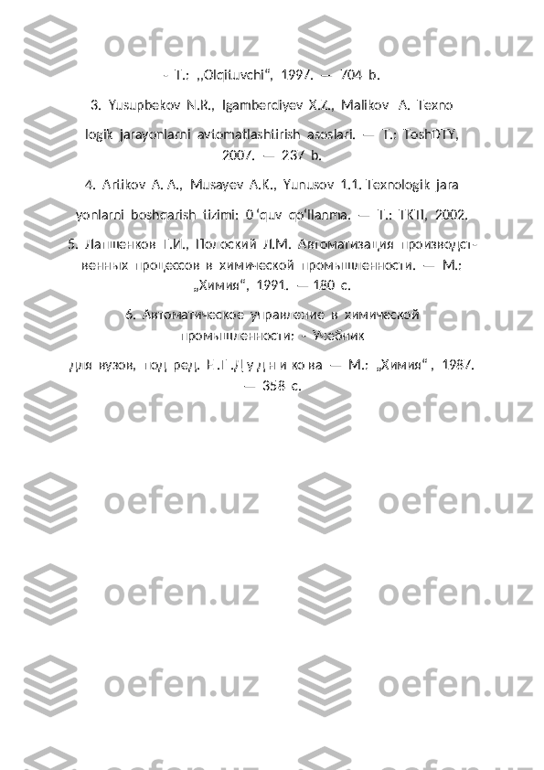 -  Т.:  ,,Olqituvchi“,  1997.  —  704  b.
3.  Yusupbekov  N.R.,  Igamberdiyev  X.Z.,  Malikov   A.  Texno
logik  jarayonlarni  avtomatlashtirish  asoslari.  —  Т.:  ToshDTY,
2007.  —  237  b.
4.  Artikov  A. A.,  Musayev  A.K.,  Yunusov  1.1. Texnologik  jara
yonlarni  boshqarish  tizimi:  0 ‘quv  qo‘llanma.  —  Т.:  TKTI,  2002.
5.  Лапшенков  Г.И.,  Полоский  Л.М.  Автоматизация  производст -
венных  процессов  в  химической  промышленности.  —  М.:
„Химия“,  1991.  — 180  с.
6.  Автоматическое  управление  в  химической
промышленности:  -  Учебник 
для  вузов,  под  ред.  Е .Г .Д у д н и ко ва  —  М.:  „Химия“ ,  1987.
—  358  с. 