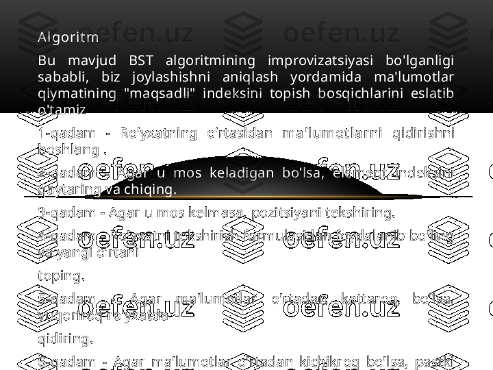 A l gor i t m
Bu  mavjud  BST  algoritmining  improvizatsiyasi  bo'lganligi 
sababli,  biz  joylashishni  aniqlash  yordamida  ma'lumotlar 
qiymatining  "maqsadli"  indeksini  topish  bosqichlarini  eslatib 
o'tamiz
1-qadam  -  Ro'yxatning  o'rtasidan  m a' l u m ot l a r n i   qidirishni 
boshlang .
2-qadam  -  Agar  u  mos  keladigan  bo'lsa,  element  indeksini 
qaytaring va chiqing.
3-qadam - Agar u mos kelmasa, pozitsiyani tekshiring.
4-qadam - Ro'yxatni tekshirish formulasidan foydalanib bo'ling 
va yangi o'rtani 
top ing.
5-qadam  -  Agar  ma'lumotlar  o'rtadan  kattaroq  bo'lsa, 
yuqoriroq ro'yxatda   
qidiring.
6-qadam  -  Agar  ma'lumotlar  o'rtadan  kichikroq  bo'lsa,  pastki 
ro'yxatda n  qidiring.
7-qadam – Natija chiqgancha  takrorlang. 