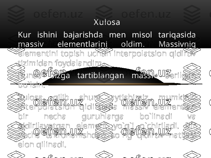 X ul osa
Kur  ishini  bajarishda  men  misol  tariqasida 
massiv  elementlarini  oldim.  Massivnig 
elementini  topish  uchun  interpolatsion  qidiruv 
tizimidan foydalandim. 
Bunda  bizga  tartiblangan  massiv  berilgan 
bo`lsin.
Xulosa  qilib  shuni  aytishimiz  mumkinki 
i nt er pol a t si on  qi di r uv da   massiv  elementlari 
bir  necha  guruhlarga  bo`linadi  va 
qidirilayotgan  element  yo`g`i  o`chiriladi.  Bir 
necha  takrorlanishdan  so`ng  qidiruv  natijasi 
elon qilinadi. 