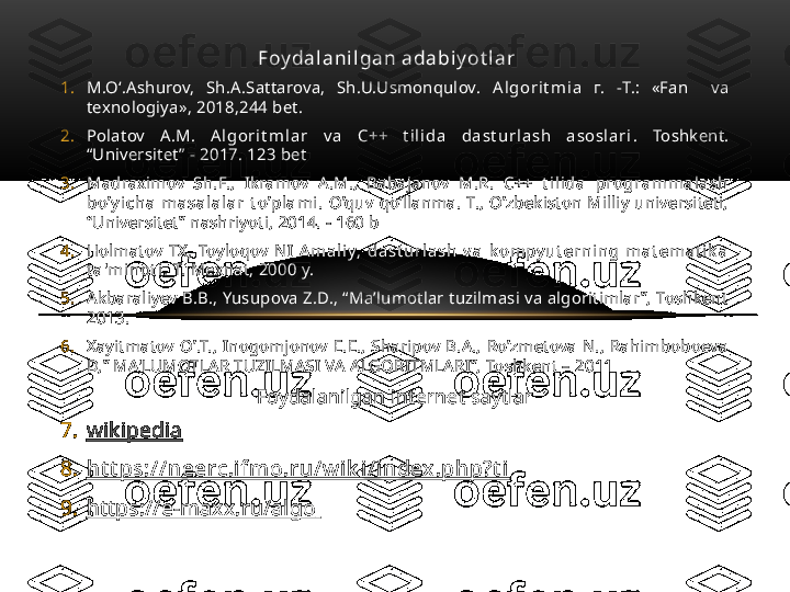 Foy da l a n i l ga n  a da bi y ot l a r    
1. M.O‘.Ashurov,  Sh.A.Sattarova,  Sh.U.Usmonqulov.  A l gor i t m i a   г.  -T.:  «Fan    va 
texnologiya», 2018,244 bet.
2. Polatov  A.M.  A l gor i t m l a r   v a   C++  t i l i da   da st u r l a sh   a sosl a r i .  Toshkent. 
“Universitet” - 2017. 123 bet
3. Madraximov  Sh.F.,  Ikramov  A.M.,  Babajanov  M.R.  C++  t i l i da   progra m m a l a sh  
bo’ y i c h a   m a sa l a l a r   t o’pl a m i .   O’quv  qo’llanma.  T.,  O’zbekiston  Milliy  universiteti, 
“Universitet” nashriyoti, 2014. - 160 b
4. Holmatov  TX,  Toyloqov  NI  A m a l i y,  da st u r l a sh   v a   k om py u t er n i n g  m a t em a t i k a  
t a 'm i n ot i .  T. Mexnat, 2000 y.
5. Akbaraliyev B.B., Yusupova Z.D., “Ma’lumotlar tuzilmasi va algoritimlar ”, Toshkent 
2013. 
6. Xayitmatov  O’.T.,  Inogomjonov  E.E.,  Sharipov  B.A.,  Ro’zmetova  N.,  Rahimboboeva 
D,” MA'LUMOTLAR TUZILMASI VA ALGORITMLARI”, Toshkent – 2011
Foydalanilgan internet saytlar
7. wikipedia
8. h t t ps:/ / n eerc .i f m o.r u / w i k i / i n dex .ph p? t i  
9. https://e-maxx.ru/algo   