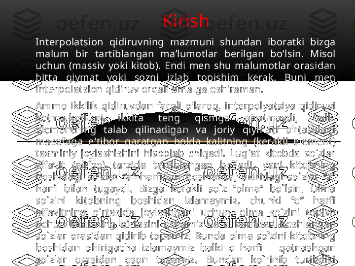 Kirish
Interpolatsion  qidiruvning  mazmuni  shundan  iboratki  bizga 
malum  bir  tartiblangan  ma’lumotlar  berilgan  bo‘lsin.  Misol 
uchun  (massiv  yoki  kitob).  Endi  men  shu  malumotlar  orasidan 
bitta  qiymat  yoki  sozni  izlab  topishim  kerak.  Buni  men 
interpolatsion qidiruv orqali amalga oshiraman. 
Ammo  ikkilik  qidiruvdan  farqli  o'laroq,  interpolyatsiya  qidiruvi 
ketma-ketlikni  ikkita  teng  qismga  ajratmaydi,  balki 
elementning  talab  qilinadigan  va  joriy  qiymati  o'rtasidagi 
masofaga  e'tibor  qaratgan  holda  kalitning  (kerakli  element) 
taxminiy  joylashishini  hisoblab  chiqadi.  Lug`at  kitobda  so`zlar 
alfavit  (alifbo)  tarzida  tartiblangan  bo`ladi,  yani  kitobning 
boshidagi  so`zlar  “a”  harfidan  boshlansa,  oxiridagi  so`zlar  “z” 
harfi  bilan  tugaydi.  Bizga  kerakli  so`z  “olma”  bo`lsin.  Olma 
so`zini  kitobning  boshidan  izlamaymiz,  chunki  “o”  harfi 
alfavitning  o`rtasida  joylashgani  uchun,  olma  so`zini  topish 
uchun  kitobning  o`rtasini  ochamiz  va  o   harfidan  boshlangan 
so`zlar  orasidan  qidirib  topamiz.  Bunda  olma  so`zini  kitobning 
boshidan  ohirigacha  izlamaymiz  balki  o   harfi      qatnashgan 
so`zlar  orasidan  oson  topamiz.  Bundan  ko`rinib  turibdiki 
boshq  sohalarda  ham  interpolatsion  qidiruv  dan  foydalanami. 
Interpolatsion  so`zining  ma’nosini  tushinib  oldik.  Endi  bu 
interpolatsion  qidiruvni  algaritim  va  malumotlar  strukturasida 
qo`llanishini ko`rib chiqamiz.  