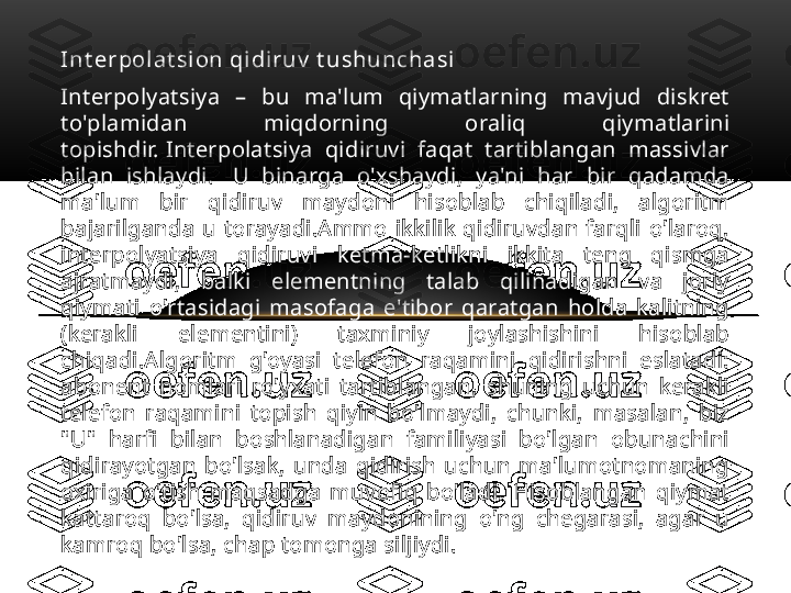 I n t er pol a t si on  qi di r u v  t u sh u n ch a si
Interpolyatsiya  –  bu  ma'lum  qiymatlarning  mavjud  diskret 
to'plamidan  miqdorning  oraliq  qiymatlarini 
topishdir. Interpolatsiya  qidiruvi  faqat  tartiblangan  massivlar 
bilan  ishlaydi.   U  binarga  o'xshaydi,  ya'ni  har  bir  qadamda 
ma'lum  bir  qidiruv  maydoni  hisoblab  chiqiladi,  algoritm 
bajarilganda  u  torayadi.Ammo  ikkilik  qidiruvdan  farqli  o'laroq, 
interpolyatsiya  qidiruvi  ketma-ketlikni  ikkita  teng  qismga 
ajratmaydi,  balki  elementning  talab  qilinadigan  va  joriy 
qiymati  o'rtasidagi  masofaga  e'tibor  qaratgan  holda  kalitning 
(kerakli  elementini)  taxminiy  joylashishini  hisoblab 
chiqadi.Algoritm  g'oyasi  telefon  raqamini  qidirishni  eslatadi: 
abonent  nomlari  ro'yxati  tartiblangan,  shuning  uchun  kerakli 
telefon  raqamini  topish  qiyin  bo'lmaydi,  chunki,  masalan,  biz 
"U"  harfi  bilan  boshlanadigan  familiyasi  bo'lgan  obunachini 
qidirayotgan  bo'lsak,  unda  qidirish  uchun  ma'lumotnomaning 
oxiriga  o'tish  maqsadga  muvofiq  bo'ladi.  Hisoblangan  qiymat 
kattaroq  bo'lsa,  qidiruv  maydonining  o'ng  chegarasi,  agar  u 
kamroq bo'lsa, chap tomonga siljiydi. 