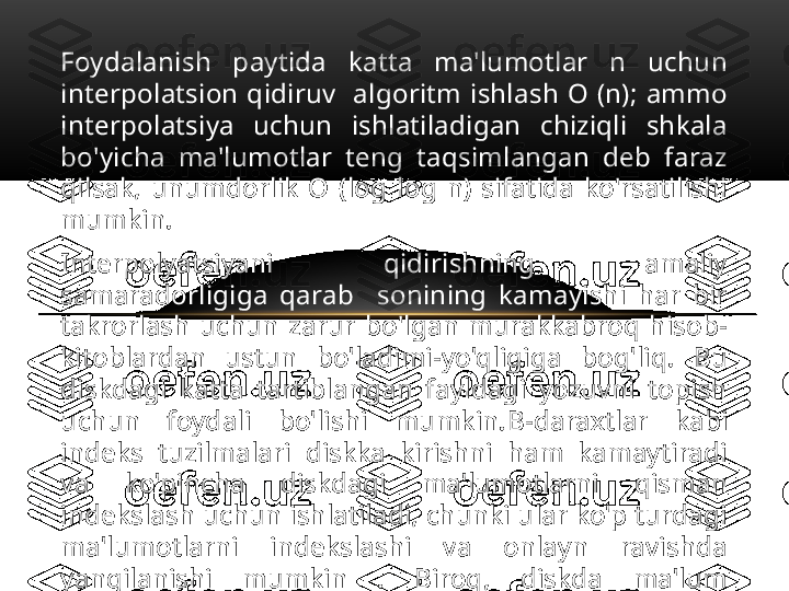 Foydalanish  paytida  katta  ma'lumotlar  n  uchun 
interpolatsion  qidiruv    algoritm  ishlash  O  (n);  ammo 
interpolatsiya  uchun  ishlatiladigan  chiziqli  shkala 
bo'yicha  ma'lumotlar  teng  taqsimlangan  deb  faraz 
qilsak,  unumdorlik  O  (log  log  n)  sifatida  ko'rsatilishi 
mumkin. 
Interpolyatsiyani  qidirishning  amaliy 
samaradorligiga  qarab    sonining  kamayishi  har  bir 
takrorlash  uchun  zarur  bo'lgan  murakkabroq  hisob-
kitoblardan  ustun  bo'ladimi-yo'qligiga  bog'liq.  Bu 
diskdagi  katta  tartiblangan  fayldagi  yozuvni  topish 
uchun  foydali  bo'lishi  mumkin. B- daraxtlar  kabi 
indeks  tuzilmalari  diskka  kirishni  ham  kamaytiradi 
va  ko'pincha  diskdagi  ma'lumotlarni  qisman 
indekslash uchun ishlatiladi, chunki ular ko'p turdagi 
ma'lumotlarni  indekslashi  va  onlayn  ravishda 
yangilanishi  mumkin  .  Biroq,  diskda  ma'lum 
tartiblangan,  lekin  indekslanmagan  ma'lumotlar 
to'plamini  qidirishga  majbur  bo'lganda, 
interpolyatsiya qidiruvi foydali bo'lishi mumkin. 