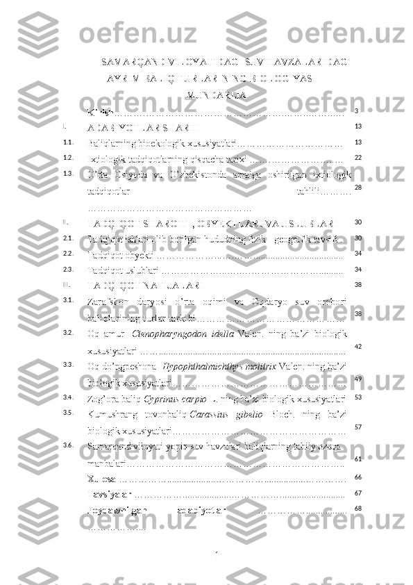 SAMARQAND VILOYATIDAGI SUV HAVZALARIDAGI
AYRIM BALIQ TURLARINING BIOLOGIYASI
MUNDARIJA
Kirish ……….…………………………………….……..……..…. 3
I.
ADABIYOTLAR SHARHI 13
1.1.
Baliqlarning bioekologik xususiyatlari…………………………… 13
1.2.
Ixtiologik tadqiqotlarning qisqacha tarixi …….………………..… 22
1.3.
O’rta   Osiyoda   va   O’zbekistonda   amalga   oshirilgan   ixtiologik
tadqiqotlar   tahlili……….
…………………………………………… 28
II.
TADQIQOT SHAROITI ,  OBYEKTLARI VA USLUBLARI 30
2.1.
Tadqiqot ishlari olib borilgan hududning fizik - geografik tavsifi . 30
2.2.
Tadqiqot obyekti ………………...….……..................................... 34
2.3.
Tadqiqot uslublari ………………...….….………………….......... 34
III.
TADQIQOT NATIJALARI  38
3.1.
Zarafshon   daryosi   o’rta   oqimi   va   Oqdaryo   suv   ombori
baliqlarining tur lar  tarkibi ……………………………………… 38
3.2.
Oq   amur   - Ctenopharyngodon   idella   Valen.   ning   ba’zi   biologik
xususiyatlari ……............................................................................. 42
3.3.
Oq do’ngpeshona  - Hypophthalmichthys molitrix  Valen. ning ba’zi
biologik xususiyatlari……………………………………………… 49
3.4.
Zog’ora baliq- Cyprinus carpio  L.   ning ba’zi biologik xususiyatlari 53
3.5.
Kumushrang   tovonbaliq - Carassius   gibelio   Bloch.   ning   ba’zi
biologik xususiyatlari……………………………………………… 57
3.6.
Samarqand viloyati yopiq suv havzalari baliqlarning tabiiy ozuqa 
manbalari………………………………………………………….. 61
Xulosa   ……………....................…………….................…………. 66
Tavsiyalar  ……………....................……………........................... 67
Foydalanilgan   adabiyotlar   …………….................
…………….... 68
1 