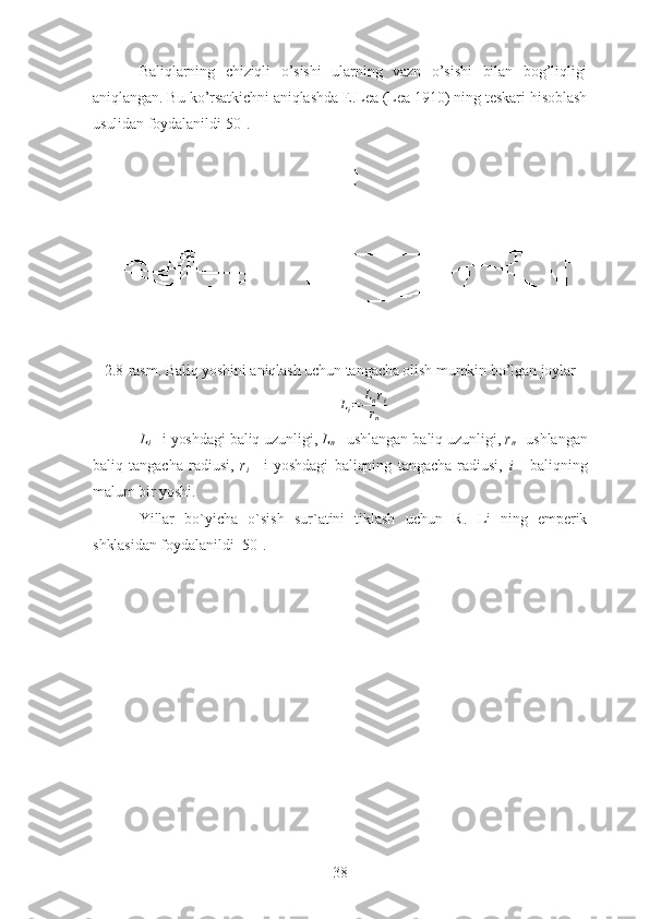 Baliqlarning   chiziqli   o’sishi   ularning   vazn   o’sishi   bilan   bog’liqligi
aniqlangan. Bu ko’rsatkichni aniqlashda E.Lea (Lea 1910) ning teskari hisoblash
usulidan foydalanildi[50].
2.8-rasm. Baliq yoshini aniqlash uchun tangacha olish mumkin bo’lgan joylarLi=	Lnri	
rn
L
i   - i yoshdagi baliq uzunligi,  L
n   - ushlangan baliq uzunligi,  r
n   -
  ushlangan
baliq   tangacha   radiusi,   r
i   -   i   yoshdagi   baliqning   tangacha   radiusi,   i   -   baliqning
malum bir yoshi. 
Yillar   bo`yicha   o`sish   sur`atini   tiklash   uchun   R.   Li   ning   emperik
shklasidan   foydalanildi [50].
38 