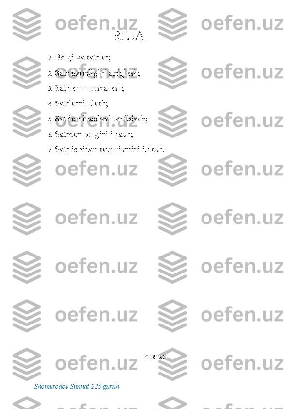 REJA
 
1. Belgi va satrlar; 
2. Satr uzunligini aniqlash; 
3. Satrlarni nusxalash; 
4. Satrlarni ulash; 
5. Satrlarni teskari tartiblash; 
6. Satrdan belgini izlash; 
7. Satr ichidan satr qismini izlash. 
 
KIRISH
Shomurodov Sunnat 225 guruh 