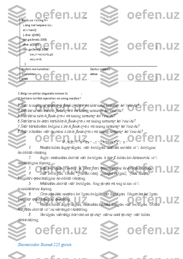 3.Satr uzunligini aniqlash funksiyalari va ularning umumiy ko’rinishi? 
4.Satrlarni nusxalash funksiyasi va uning umumiy ko’rinishi? 
5.Satrlarni ulash funksiyasi va uning umumiy ko’rinishi? 
6.Satrlarni teskari tartiblash funksiyasi va uning umumiy ko’rinishi? 
7.Satr tarkibidan belgini izlash funksiyasi va uning umumiy ko’rinishi? 
8.Satr ichidan satr qismini izlash funksiyasi va uning umumiy ko’rinishi? 
 
Mustaqil ishlash uchun topshiriqlar 
1. Nuqta bilan tugaydigan  satr berilgan. Satrda nechta so’z borligini 
hisoblab chiqing. 
2. Ingliz matnidan iborat satr berilgan. b harfi bilan boshlanuvchi so’z 
nechtaligini toping. 
3. Satr berilgan. Unda r, k, t harflari qanchaligini hisoblab chiqing. 
4. Satr berilgan. Unda *(yulduzcha), ;(nuqta vergul), :(ikki nuqta) 
belgilari qanchaligini hisoblab chiqing. 
5. Matndan iborat satr berilgan. Eng qisqa va eng uzun so’z 
uzunliklarini toping. 
6. Orasida ikki nuqtasi bo’lgan belgili satr berilgan. Ungacha bo’lgan 
belgilar qanchaligini aniqlang. 
7. Nuqta bilan tugaydigan, matndan tashkil topgan satr berilgan. Uchta 
harfdan iborat so’zni ekranga chiqaring. 
8. Berilgan satrdagi barcha na qismiy satrni nad qismiy satr bilan 
almashtirng. 
Shomurodov Sunnat 225 guruh
  #include <string.h> 
   using namespace std;      
   int main()                                  
   { char s[100]; 
   cin.getline(s,100); 
   char p[100]; 
    cin.getline(p,100); 
            cout<<strstr(s,p); 
            return 0; 
     }                                                  
Kiritish ma‘lumotlari  
  s=aliakbar 
p=ak  Dastur natijasi 
akbar 
N a z a riy savolla r  
 
1 .Belgi va satrlar deganda nimani tu s h u nasiz? 
2 .Satrlarni kiritish operatori va uning vazifasi?  