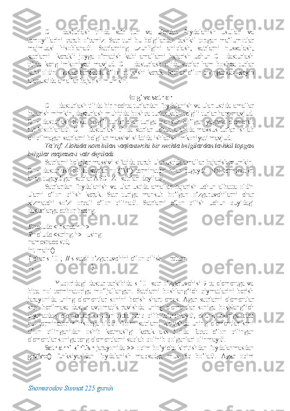 C++   dasturlash   tilida   satr   turi   va   ulardan   foydalanish   usullari   va
tamoyillarini   qarab   o’tamiz.   Satr   turi   bu   belgilardan   tashkil   topgan   ma‘lumotlar
majmuasi   hisoblanadi.   Satrlarning   uzunligini   aniqlash,   satrlarni   nusxalash,
satrlarni     kerakli   joyga   o’rnatish   kabi   amallarni   bajarish   uchun   C++dasturlash
tilida   keng   imkoniyati   mavjud.   C++   dasturlash   tilida   satrlar   ham   boshqa   turlar
kabi   oldin    dastur   tarkibida   e‘lon  qilinishi  kerak.  Satrlar  e‘lon  qilingandan  keyin
ular ustida amallar bajarish mumkin.  
 
Belgi va satrlar 
C++ dasturlash tilida bir nechta turlardan foydalanish va ular ustida amallar
bajarish mimkin, dasturlash muhitida boshqa turlar kabi belgili turlar ham mavjud.
C++   dasturlash   tilida   belgili   turlar   char   turiga   mansub   bo’lgan   yagona   elementli
tur   hisoblanadi.   C++   dasturlash   tilida   satrlar   uchun   alohida   maxsus   turlar   ishlab
chiqilmagan satrlarni belgilar massivi sifatida ishlatish imkoniyati mavjud. 
Ta‘rif: Alohida nom bilan saqlanuvchi bir nechta belgilardan tashkil topgan
belgilar majmuasi satr deyiladi. 
Satrlarni belgilar massivi sifatida qarab ular ustida amallar bajarish mumkin.
C++   dasturlash   tilida   satrlar   nol(‘\0‘)   terminatori   bilan   tugaydi.   Nol   terminatori
bilan tugaydigan satrlar ASCIIZ –satrlari deyiladi. 
Satrlardan   foydalanish   va   ular   ustida   amallar   bajarish   uchun   albatta   oldin
ularni   e‘lon   qilish   kerak.   Satr   turiga   mansub   bo’lgan   o’zgaruvchilarni   char
xizmatchi   so’zi   orqali   e‘lon   qilinadi.   Satrlarni   e‘lon   qilish   uchun   quyidagi
dasturlarga etibor bering. 
#include <iostream.h> 
#include <string.h>   using 
namespace std;      
int main()                                  
{ char s[10];  // s satrli o’zgaruvchini e‘lon qilish     return 
0;                                  }                                                  
 
        Yuqoridagi   dastur   tarkibida   s[10]   satr   o’zgaruvchisi   9   ta   elementga   va
bitta   nol   terminatoriga   mo’ljallangan.   Satrlarni   boshlang‘ich   qiymatlarini   berish
jarayonida   uning   elementlar   sonini   berish   shart   emas.   Agar   satrlarni   elementlar
soni   berilmasa   dastur   avtomatik   ravishda   uning   elementlar   soniga   boshlang‘ich
qiymatdagi   elementlar   sonidan   bitta   ortiq   qilib   ta‘minlaydi,   chunki   oxiriga   bitta
nol   terminatorini   hisobga   oladi.   Doim   satrlarni   kiritishda   uning   elementlar   soni
e‘lon   qilinganidan   oshib   ketmasligi   kerak   aks   holda   faqat   e‘lon   qilingan
elementlar soniga teng elementlarni saqlab qolinib qolganlari olinmaydi. 
Satrlarni kiritish  jarayonida >> oqim bo’yicha kiritishdan foydalanmasdan
getline()   funksiyasidan   foydalanish   maqsadga   muvofiq   bo’ladi.   Agar   oqim
Shomurodov Sunnat 225 guruh
  