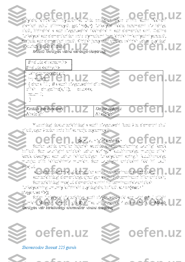 bo’yicha   kiritishdan   foydalanilsa   unda   probellar   inkor   qilinib   satrni   ikkinchi
qismlari   qabul   qilinmaydi.   getline(s,n)   funksiyasi   ikkita   parametrni   o’z   ichiga
oladi,   birinchisi   s   satr   o’zgaruvchisi   ikkinchisi   n   satr   elementlar   soni.   Getline
funksiyasi satr elementlaridan ortiq qiymatlarni ham kiritish imkoniyatini yaratadi,
natijada satr elementlari ortadi. Kiritish jarayonini amalga oshirish uchun quyidagi
dasturlarga etibor bering. 
Misol:  Berilgan satrni ekranga chiqaring. 
 
   #include <iostream.h> 
#include <string.h> 
  using namespace std;      
  int main()                                  
  { char s[10];  // s satrli o’zgaruvchini e‘lon 
qilish     cin.getline(s,10);      cout<<s; 
  return 0;                               
   }                                                  
Kiritish ma‘lumotlari 
Absdefghl  Dastur natijasi 
Absdefghl 
 
Yuqoridagi dastur tarkibidagi s satrli o’zgaruvchi faqat 9 ta elementni qbul
qiladi, agar 9 tadan ortiq bo’lsa natija qaytarmaydi. 
 
Satr uzunligini aniqlash 
Satrlar   ustida   amallar   bajarish   vaqtida   albatta   satrlarning   uzunligi   kerak
bo’ladi.   Satr   uzunligini   aniqlash   uchun   string.h   kutubhonasiga   murojat   qilish
kerak   aksariyat   satr   uchun   ishlatiladigan   funksiyalarni   string.h   kutubhonasiga
murojat   qilib   ishlatishimiz   mumkin.   Satr   uzunligini   aniqlashni   ikki   hil   usuli
mavjud. 
-satr tarkibidagi mavjud elementlar sonini nol terminatorisiz aniqlash; 
-satr tarkibidagi elementlarga ajratilgan sonini nol terminatori bilan aniqlash; 
Satr tarkibidagi mavjud elementlar sonini nol terminatorisiz aniqlash 
funksiyasining umumiy ko’rinishi quyidagicha bo’ladi.  strlen(<satrli 
o‘zgaruvchi>); 
Strlen funksiyasi o’z tarkibiga satrli o’zgaruvchi yoki satr uzini qabul qilishi
mumkin. Masalan strlen (―absd ) bo’lsa uning natijasi 4 ga teng bo’ladi.  ‖ Misol:
Berilgan satr tarkibidagi elementlar sonini aniqlang.. 
 
Shomurodov Sunnat 225 guruh 