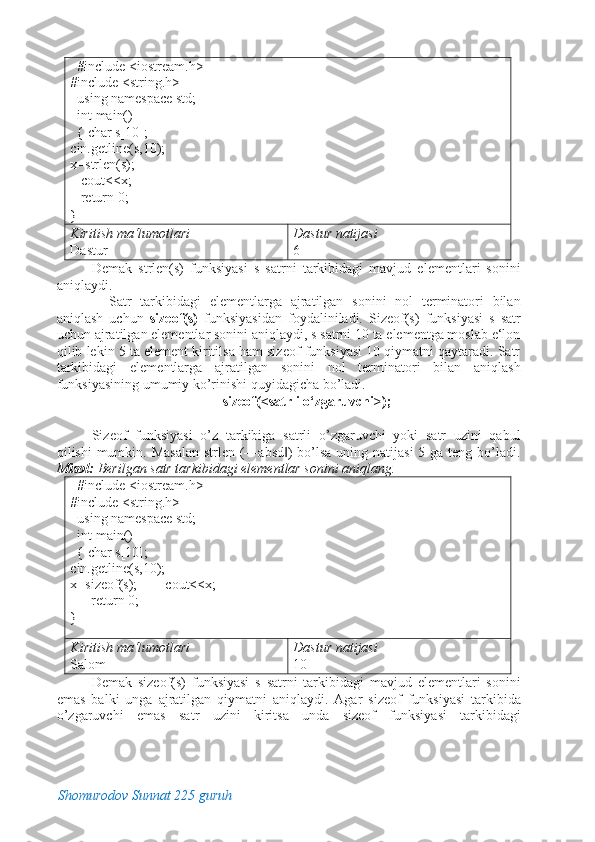    #include <iostream.h> 
#include <string.h> 
  using namespace std;      
  int main()                                  
  { char s[10];       
cin.getline(s,10);         
x=strlen(s); 
   cout<<x;  
   return 0;                                
}                                               
Kiritish ma‘lumotlari 
Dastur  Dastur natijasi 
6 
Demak   strlen(s)   funksiyasi   s   satrni   tarkibidagi   mavjud   elementlari   sonini
aniqlaydi. 
    Satr   tarkibidagi   elementlarga   ajratilgan   sonini   nol   terminatori   bilan
aniqlash   uchun   sizeof(s)   funksiyasidan   foydaliniladi.   Sizeof(s)   funksiyasi   s   satr
uchun ajratilgan elementlar sonini aniqlaydi, s satrni 10 ta elementga moslab e‘lon
qilib lekin 5 ta element kiritilsa ham sizeof funksiyasi 10 qiymatni qaytaradi. Satr
tarkibidagi   elementlarga   ajratilgan   sonini   nol   terminatori   bilan   aniqlash
funksiyasining umumiy ko’rinishi quyidagicha bo’ladi. 
sizeof(<satrli o‘zgaruvchi>); 
 
Sizeof   funksiyasi   o’z   tarkibiga   satrli   o’zgaruvchi   yoki   satr   uzini   qabul
qilishi mumkin. Masalan  strlen (―absd )  bo’lsa  uning natijasi  5 ga teng bo’ladi.‖
Misol:  Berilgan satr tarkibidagi elementlar sonini aniqlang. 
   #include <iostream.h> 
#include <string.h> 
  using namespace std;      
  int main()                                  
  { char s[10];       
cin.getline(s,10);         
x=sizeof(s);        cout<<x;
      return 0;                                
}                                                  
Kiritish ma‘lumotlari   
Salom  Dastur natijasi 
10 
Demak   sizeof(s)   funksiyasi   s   satrni   tarkibidagi   mavjud   elementlari   sonini
emas   balki   unga   ajratilgan   qiymatni   aniqlaydi.   Agar   sizeof   funksiyasi   tarkibida
o’zgaruvchi   emas   satr   uzini   kiritsa   unda   sizeof   funksiyasi   tarkibidagi
Shomurodov Sunnat 225 guruh
  