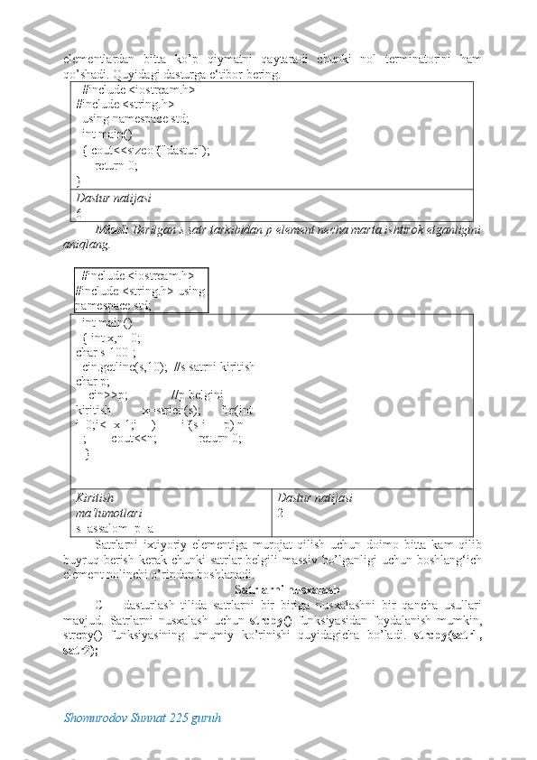 elementlardan   bitta   ko’p   qiymatni   qaytaradi   chunki   nol   terminatorini   ham
qo’shadi. Quyidagi dasturga e‘tibor bering. 
   #include <iostream.h> 
#include <string.h> 
  using namespace std;      
  int main()                                  
  { cout<<sizeof("dastur");  
      return 0;                                
}                                                  
Dastur natijasi 
6 
Misol:  Berilgan s satr tarkibidan p element necha marta ishtirok etganligini
aniqlang. 
 
   #include <iostream.h>   
#include <string.h> using 
namespace std;      
  int main()                                  
  { int x,n=0;   
char s[100]; 
  cin.getline(s,10);  //s satrni kiritish   
char p; 
    cin>>p;              //p belgini 
kiritish          x=strlen(s);      for(int 
i=0;i<=x-1;i++)        if(s[i]==p) n+
+;        cout<<n;             return 0; 
   }                                                  
Kiritish 
ma‘lumotlari   
s=assalom  p=a  Dastur natijasi 
2 
Satrlarni   ixtiyoriy   elementiga   murojat   qilish   uchun   doimo   bitta   kam   qilib
buyruq berish kerak chunki  satrlar  belgili massiv  bo’lganligi  uchun boshlang‘ich
element nolinchi o’rindan boshlanadi. 
Satrlarni nusxalash 
C++   dasturlash   tilida   satrlarni   bir   biriga   nusxalashni   bir   qancha   usullari
mavjud.   Satrlarni   nusxalash   uchun   strcpy()   funksiyasidan   foydalanish   mumkin,
strcpy()   funksiyasining   umumiy   ko’rinishi   quyidagicha   bo’ladi.   strcpy(satr1,
satr2); 
Shomurodov Sunnat 225 guruh 