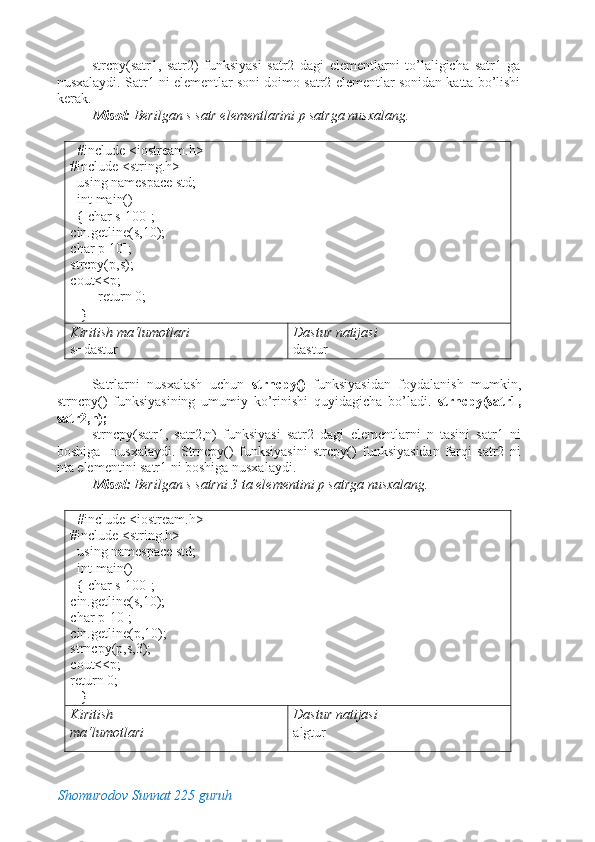 strcpy(satr1,   satr2)   funksiyasi   satr2   dagi   elementlarni   to’laligicha   satr1   ga
nusxalaydi. Satr1 ni elementlar soni doimo satr2 elementlar sonidan katta bo’lishi
kerak. 
Misol:  Berilgan s satr elementlarini p satrga nusxalang. 
 
   #include <iostream.h> 
#include <string.h> 
  using namespace std;      
  int main()                                  
  { char s[100];   
cin.getline(s,10);   
char p[10];     
strcpy(p,s);      
cout<<p; 
        return 0; 
   }                                                  
Kiritish ma‘lumotlari   
s=dastur  Dastur natijasi 
dastur 
 
Satrlarni   nusxalash   uchun   strncpy()   funksiyasidan   foydalanish   mumkin,
strncpy()   funksiyasining   umumiy   ko’rinishi   quyidagicha   bo’ladi.   strncpy(satr1,
satr2,n); 
strncpy(satr1,   satr2,n)   funksiyasi   satr2   dagi   elementlarni   n   tasini   satr1   ni
boshiga     nusxalaydi.   Strncpy()   funksiyasini   strcpy()   funksiyasidan   farqi   satr2   ni
nta elementini satr1 ni boshiga nusxalaydi. 
Misol:  Berilgan s satrni 3 ta elementini p satrga nusxalang. 
 
   #include <iostream.h> 
#include <string.h> 
  using namespace std;      
  int main()                                  
  { char s[100];   
cin.getline(s,10);   
char p[10];    
cin.getline(p,10);  
strncpy(p,s,3);      
cout<<p;         
return 0; 
   }                                                  
Kiritish 
ma‘lumotlari    Dastur natijasi 
algtur 
Shomurodov Sunnat 225 guruh
  