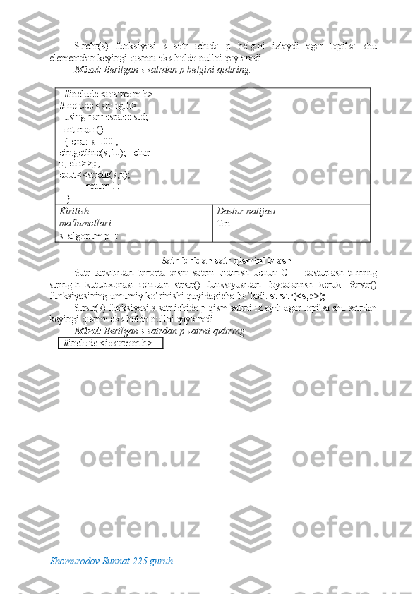 Strchr(s)   funksiyasi   s   satr   ichida   p   belgini   izlaydi   agar   topilsa   shu
elementdan keyingi qismni aks holda nullni qaytaradi. 
Misol:  Berilgan s satrdan p belgini qidiring. 
 
   #include <iostream.h> 
#include <string.h> 
  using namespace std;      
  int main()                                  
  { char s[100];   
cin.getline(s,10);   char 
p; cin>>p;            
cout<<strchr(s,p); 
           return 0; 
   }                                                  
Kiritish 
ma‘lumotlari   
s=algoritm p=t  Dastur natijasi 
Tm 
 
Satr ichidan satr qismini izlash 
Satr   tarkibidan   birorta   qism   satrni   qidirish   uchun   C++   dasturlash   tilining
string.h   kutubxonasi   ichidan   strstr()   funksiyasidan   foydalanish   kerak.   Strstr()
funksiyasining umumiy ko’rinishi quyidagicha bo’ladi.  strstr(<s,p>); 
Strstr(s) funksiyasi s satr ichida p qism satrni izlaydi agar topilsa shu satrdan
keyingi qismni aks holda nullni qaytaradi. 
Misol:  Berilgan s satrdan p satrni qidiring. 
   #include <iostream.h> 
Shomurodov Sunnat 225 guruh 