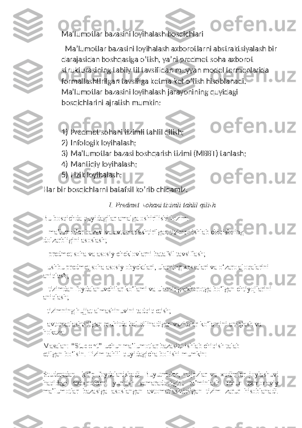 Ma’lumotlar bazasini loyihalash bosqichlari
  Ma’lumotlar bazasini loyihalash axborotlarni abstraktsiyalash bir 
darajasidan boshqasiga o’tish, ya’ni predmet soha axborot 
strukturasining tabiiy til tavsifidan muyyan model termenlarida 
formallashtirilgan tavsifiga ketma-ket o’tish hisoblanadi. 
Ma’lumotlar bazasini loyihalash jarayonining quyidagi 
bosqichlarini ajratish mumkin:
1) Predmet sohani tizimli tahlil qilish;
2) Infologik loyihalash;
3) Ma’lumotlar bazasi boshqarish tizimi (MBBT) tanlash;
4) Mantiqiy loyihalash;
5) Fizik loyihalash;
Har bir bosqichlarni batafsil ko’rib chiqamiz.
1. Predmet  sohani tizimli tahlil qilish
Bu bosqichda quyidagilar amalga oshirilishi lozim:
– ma’lumotlar bazasi va avtomatlashtirilgan tizimni ishlab chiqishning 
dolzarbligini asoslash;
– predmet soha va asosiy cheklovlarni batafsil tavsiflash;
- ushbu predmet soha asosiy obyektlari, ularning xossalari va o‘zaro aloqalarini 
aniqlash;
– tizimdan foydalanuvchilar ko‘lami va ularning axborotga bo‘lgan ehtiyojlarini 
aniqlash;
- tizimning hujjat almashinuvini tadqiq etish;
- avtomatlashtirilgan muhitda hal qilinadigan vazifalar ko‘lamini aniqlash va 
hokazo.
Masalan:  “Student”    uchun   ma’lumotlar bazasini ishlab chiqish talab 
etilgan bo‘lsin. Tizim tahlil quyidagicha bo'lishi mumkin:
Studentdan     ko’p   foydalanishadi.   Buyutmalar,   mijozlar   va   xodimlar   joylashuvi
haqidagi   axborotlarni   yuritish   samaradorligini   ta’minlash   uchun   zamonaviy
ma’lumotlar   bazasiga   asoslangan   avtomatlashtirilgan   tizim   zarur   hisoblanadi. 