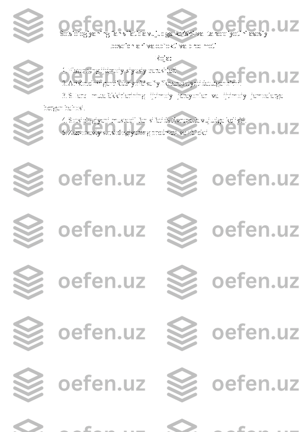 Sotsiologiyaning fan sifatida vujudga kelishi va  taraqqiyotini asosiy
bosqichlari  va ob`ekti va predmeti
Reja :
1. Platon ning ijtimoiy-siyosiy qarashlari
2. Aristotelningantikdunyofalsafiyfikrtaraqqiyotidatutgano’rni .
3. SHarq   mutafakkirlarining   ijtimoiy   jarayonlar   va   ijtimoiy   jamoalarga
bergan bahosi.
4. Sotsiologiyani mustaqil fan sifatida Evropada vujudga kelishi.
5. Zamonaviy sotsiologiyaning predmeti va ob`ekti 