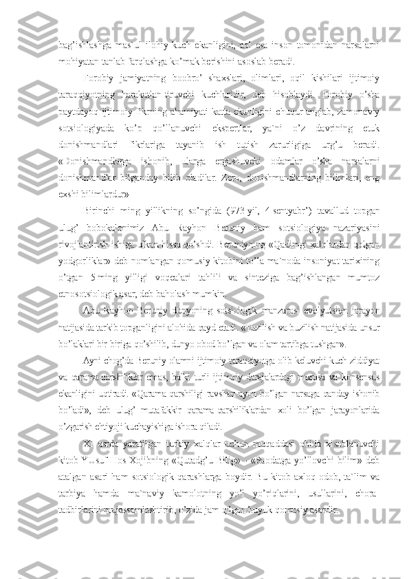 bag’ishlashga   mas`ul   ilohiy   kuch   ekanligini,   aql   esa   inson   tomonidan   narsalarni
mohiyatan tanlab farqlashga ko’mak berishini asoslab beradi.
Forobiy   jamiyatning   boobro’   shaxslari,   olimlari,   oqil   kishilari   ijtimoiy
taraqqiyotning   harakatlan-tiruvchi   kuchlaridir,   deb   hisoblaydi.   Forobiy   o’sha
paytdayoq   ijtimoiy   fikrning  ahamiyati   katta  ekanligini   chuqur   anglab,   zamonaviy
sotsiologiyada   ko’p   qo’llanuvchi   ekspertlar,   ya`ni   o’z   davrining   etuk
donishmandlari   fikrlariga   tayanib   ish   tutish   zarurligiga   urg’u   beradi.
«Donishmandlarga   ishonib,   ularga   ergashuvchi   odamlar   o’sha   narsalarni
donishmandlar   bilganday   bilib   oladilar.   Zero,   donishmandlarning   bilimlari,   eng
exshi bilimlardur»
Birinchi   ming   yillikning   so’ngida   (973   yil,   4   sentyabr’)   tavallud   topgan
ulug’   bobokalonimiz   Abu   Rayhon   Beruniy   ham   sotsiologiya   nazariyasini
rivojlantirish ishiga ulkan hissa qo’shdi. Beruniyning «Qadimgi xalqlardan qolgan
yodgorliklar» deb nomlangan qomusiy kitobini to’la ma`noda insoniyat tarixining
o’tgan   5   ming   yilligi   voqealari   tahlili   va   sinteziga   bag’ishlangan   mumtoz
etnosotsiologik asar, deb baholash mumkin. 
Abu   Rayhon   Beruniy   dunyoning   sotsiologik   manzarasi   evolyutsion   jarayon
natijasida tarkib topganligini alohida qayd etadi. «Tuzilish va buzilish natijasida unsur
bo’laklari bir-biriga qo’shilib, dunyo obod bo’lgan va olam tartibga tushgan».
Ayni chog’da Beruniy olamni ijtimoiy taraqqiyotga olib keluvchi kuch ziddiyat
va   qarama-qarshiliklar   emas,   balki   turli   ijtimoiy   darajalardagi   murosa   va   konsensus
ekanligini uqtiradi. «Qarama-qarshiligi ravshan ayon bo’lgan narsaga qanday ishonib
bo’ladi»,   deb   ulug’   mutafakkir   qarama-qarshiliklardan   xoli   bo’lgan   jarayonlarida
o’zgarish ehtiyoji kuchayishiga ishora qiladi.
XI   asrda   yaratilgan   turkiy   xalqlar   uchun   muqaddasi   obida   xisoblanuvchi
kitob YUsuf   Hos   Xojibning  «Qutadg’u  Bilig»   -   «Saodatga   yo’llovchi   bilim»  deb
atalgan   asari   ham   sotsiologik   qarashlarga   boydir.   Bu   kitob   axloq-odob,   ta`lim   va
tarbiya   hamda   ma`naviy   kamolotning   yo’l   yo’riqlarini,   usullarini,   chora-
tadbirlarini mujassamlashtirib, o’zida jam qilgan buyuk qomusiy asardir. 