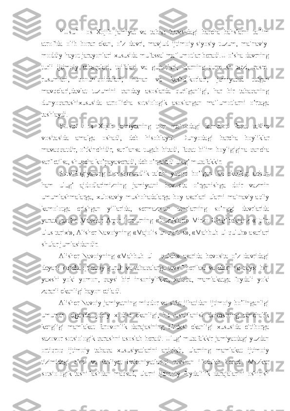 YUsuf   Hos   Xojib   jamiyat   va   tabiat   borasidagi   barcha   bahslarni   ta`lim
atrofida   olib   borar   ekan,   o’z   davri,   mavjud   ijtimoiy-siyosiy   tuzum,   ma`naviy-
moddiy hayot jarayonlari xususida mufassal ma`lumotlar beradi.U o’sha davrning
turli   ijtimoiy   tabaqalari,   toifalari   va   guruhlari,   ularning   turmush   tarzi,   rasm-
rusumlari,   qonun-qoidalari,   hunar   va   kasbu-korlari,   jamiyatda   tutgan
mavqelari,davlat   tuzumini   qanday   asoslarda   qurilganligi,   har   bir   tabaqaning
dunyoqarashixususida   atroflicha   sotsiologik   asoslangan   ma`lumotlarni   o’rtaga
tashlaydi.
YUsuf   Hos   Xojib   jamiyatning   tom   ma`nodagi   kamoloti   faqat   ta`lim
vositasida   amalga   oshadi,   deb   hisoblaydi.   Dunyodagi   barcha   boyliklar
mavaqqatdir,   o’tkinchidir,   sarflansa   tugab   bitadi,   faqat   bilim   boyligigina   qancha
sarf etilsa, shuncha ko’payaveradi, deb o’rgatadi ulug’ mutafakkir.
Sotsiologiyaning   donishmandlik   talabi   yuqori   bo’lgan   fan   ekanligi   uchun
ham   ulug’   ajdodlarimizning   jamiyatni   bevosita   o’rganishga   doir   vazmin
umumlashmalarga,   xulosaviy   mushohadalarga   boy   asarlari   ularni   ma`naviy-aqliy
kamolotga   erishgan   yillarida,   sermazmun   umrlarning   so’nggi   davrlarida
yaratilgandir.   Masalan  Amir   Temurning   «Tuzuklari»   Mirzo   Ulug’bekning   «To’rt
ulus tarixi», Alisher Navoiyning «Majolis un nafois», «Mahbub ul-qulub» asarlari
shular jumlasidandir.
Alisher   Navoiyning   «Mahbub   ul   -   qulub»   asarida   bevosita   o’z   davridagi
deyarli  barcha  ijtimoiy guruh va tabaqalarga  tavsif  beriladi  va  ularning qaysi  biri
yaxshi   yoki   yomon,   qaysi   biri   insoniylikka,   xalqqa,   mamlakatga   foydali   yoki
zararli ekanligi bayon etiladi.
Alisher Navoiy jamiyatning miqdor va sifat  jihatidan ijtimoiy bo’linganligi
umuman   olganda   ijobiy   xodisa   ekanligi,   bu   tasniflanish   doirasining   qanchalik
kengligi   mamlakat   farovonlik   darajasining   ifodasi   ekanligi   xususida   e`tiborga
sazovor sotsiologik qarashni asoslab beradi. Ulug’ mutafakkir jamiyatdagi yuzdan
ortiqroq   ijtimoiy   tabaqa   xususiyatlarini   aniqlab,   ularning   mamlakat   ijtimoiy
tizimidagi   o’rni   va   faoliyat   imkoniyatlarini   ravshan   ifodalab   beradi.   Mazkur
sotsiologik   tasniflashdan   maqsad,   ularni   ijtimoiy   foydalilik   darajalarini   oshirish 