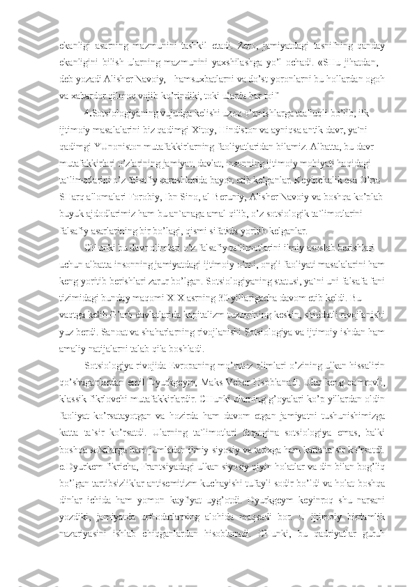 ekanligi   asarning   mazmunini   tashkil   etadi.   Zero,   jamiyatdagi   tasnifning   qanday
ekanligini   bilish   ularning   mazmunini   yaxshilashga   yo’l   ochadi.   «SHu   jihatdan,   -
deb yozadi Alisher Navoiy, - hamsuxbatlarni va do’st-yoronlarni bu hollardan ogoh
va xabardor qilmoq vojib ko’rindiki, toki ularda har toif
4. Sotsiologiyaning vujudga kelishi uzoq o’tmishlarga taalluqli bo’lib, ilk 
ijtimoiy masalalarini biz qadimgi Xitoy, Hindiston va ayniqsa antik davr, ya`ni 
qadimgi YUnoniston mutafakkirlarning faoliyatlaridan bilamiz. Albatta, bu davr 
mutafakkirlari o’zlarining jamiyat, davlat, insonning ijtimoiy mohiyati haqidagi 
ta`limotlarini o’z falsafiy qarashlarida bayon etib kelganlar. Keyinchalik esa O’rta 
SHarq allomalari Forobiy, Ibn Sino, al-Beruniy, Alisher Navoiy va boshqa ko’plab
buyuk ajdodlarimiz ham bu an`anaga amal qilib, o’z sotsiologik ta`limotlarini 
falsafiy asarlarining bir bo’lagi, qismi sifatida yoritib kelganlar.
CHunki bu davr olimlari o’z falsafiy ta`limotlarini ilmiy asoslab berishlari 
uchun albatta insonning jamiyatdagi ijtimoiy o’rni, ongli faoliyati masalalarini ham
keng yoritib berishlari zarur bo’lgan. Sotsiologiyaning statusi, ya`ni uni falsafa fani
tizimidagi bunday maqomi XIX asrning 30-yillarigacha davom etib keldi. Bu 
vaqtga kelib G’arb davlatlarida kapitalizm tuzumining keskin, shiddatli rivojlanishi
yuz berdi. Sanoat va shaharlarning rivojlanishi Sotsiologiya va ijtimoiy ishdan ham
amaliy natijalarni talab qila boshladi.
Sotsiologiya rivojida Evropaning mo’mtoz olimlari o’zining ulkan hissalirin
qo’shaganlardan   emil   Dyurkgeym,  Maks   Veber   hisoblanadi.   Ular   keng  qamrovli,
klassik fikrlovchi mutafakkirlardir. CHunki ularning g’oyalari ko’p yillardan oldin
faoliyat   ko’rsatayotgan   va   hozirda   ham   davom   etgan   jamiyatni   tushunishimizga
katta   ta`sir   ko’rsatdi.   Ularning   ta`limotlari   faqatgina   sotsiologiya   emas,   balki
boshqa sohalarga ham jumladan ilmiy-siyosiy va tarixga ham katta ta`sir ko’rsatdi.
e.Dyurkem fikricha, Frantsiyadagi ulkan siyosiy qiyin holatlar va din bilan bog’liq
bo’lgan tartibsizliklar antisemitizm kuchayishi tufayli sodir bo’ldi va holat boshqa
dinlar   ichida   ham   yomon   kayfiyat   uyg’otdi.   Dyurkgeym   keyinroq   shu   narsani
yozdiki,   jamiyatda   urf-odatlarning   alohida   maqsadi   bor.   U   ijtimoiy   birdamlik
nazariyasini   ishlab   chiqganlardan   hisoblanadi.   CHunki,   bu   qadriyatlar   guruh 