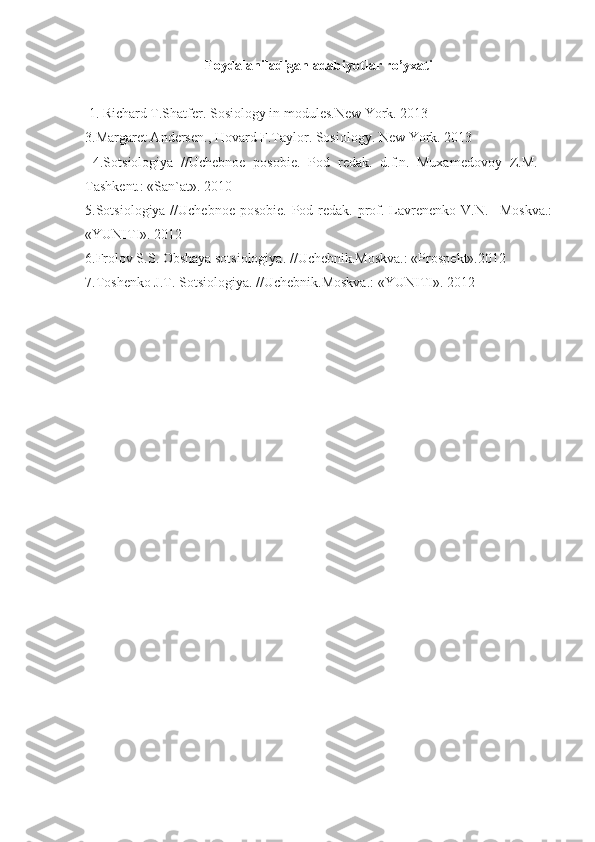 Foydalaniladigan adabiyotlar ro’yxati
 1. Richard T.Shatfer. Sosiology in modules.New York. 2013
3.Margaret Andersen., Hovard F.Taylor. Sosiology. New York. 2013
  4.Sotsiologiya   //Uchebnoe   posobie.   Pod   redak.   d.f.n.   Muxamedovoy   Z.M.   –
Tashkent.: «San`at». 2010
5.Sotsiologiya //Uchebnoe posobie. Pod redak. prof. Lavrenenko V.N. –Moskva.:
«YUNITI». 2012
6.Frolov S.S. Obshaya sotsiologiya.  // Uchebnik.Moskva.: «Prospekt».2012
7.Toshenko J.T. Sotsiologiya.  // Uchebnik.Moskva.: «YUNITI». 2012 