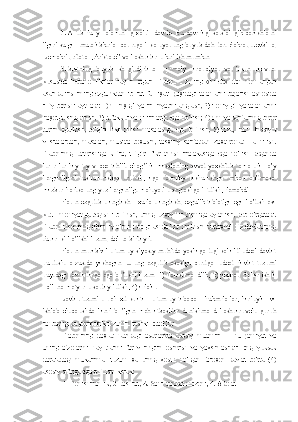 1.   Antik dunyo olamining «oltin davri». Bu davrdagi sotsiologik qarashlarni
ilgari surgan mutafakkirlar qatoriga insoniyatning buyuk daholari Sokrat, Levkipp,
Demokrit, Platon, Aristotel’ va boshqalarni kiritish mumkin.
Sokratning   buyuk   shogirdiPlaton   ijtimoiy   taraqqiyot   va   inson   mavqei
xususida   bebaho   fikrlar   bayon   etgan.   Platon   o’zining   «Fileb»   deb   nomlangan
asarida insonning ezgulikdan iborat  faoliyati quyidagi talablarni bajarish asnosida
ro’y berishi aytiladi: 1)   ilohiy  g’ oya mohiyatini anglash; 2)   ilohiy  g’ oya talablarini
hayotga singdirish; 3)   tafakkur va bilimlarga ega bo’lish; 4)   ilm va san`atning biror
turini   egallash,   to’ g’ ri   fikr   qilish   masalasiga   ega   bo’lish;   5)   toza,   halol   hissiyot
vositalardan,   masalan,   musiqa   tovushi,   tasviriy   san`atdan   zavq-rohat   ola   bilish.
Platonning   uqtirishiga   ko’ra,   to’ g’ ri   fikr   qilish   malakasiga   ega   bo’lish   deganda
biror bir hayotiy voqea tahlili cho g’ ida masalaning avval yaxshilik tomonida ro’y
berganligini   tushuntirishga   intilish,   agar   bunday   tushunishga   imkon   bo’lmasa,
mazkur hodisaning yuz berganligi mohiyatini anglashga intilish, demakdir.
Platon ezgulikni anglash - xudoni anglash, ezgulik tabiatiga ega bo’lish esa
xudo mohiyatiga tegishli bo’lish, uning uzviy bir qismiga aylanish, deb o’rgatadi.
Platon insonning ijtimoiy o’rnini belgilashda har bir kishi dastavval o’z davlatining
fuqarosi bo’lishi lozim, deb ta`kidlaydi.
Platon murakkab ijtimoiy-siyosiy muhitda yashaganligi sababli ideal davlat
qurilishi   orzusida   yashagan.   Uning   ezgulik   asosiga   qurilgan   ideal   davlat   tuzumi
quyidagi fazilatlarga ega bo’lishi lozim: 1)   donishmandlik; 2)   jasorat; 3)   har ishda
oqilona me`yorni saqlay bilish; 4)   adolat.
Davlat   tizimini   uch   xil   strata   -   ijtimoiy   tabaqa   -   hukmdorlar,   harbiylar   va
ishlab   chiqarishda   band   bo’lgan   mehnatkashlar   donishmand   boshqaruvchi   guruh
rahbarligida gormonik tuzumni tashkil etadilar.
Platonning   davlat   haqidagi   asarlarida   asosiy   muammo   –   bu   jamiyat   va
uning   a`zolarini   hayotlarini   farovonligini   oshirish   va   yaxshilashdir.   eng   yuksak
darajadagi   mukammal   tuzum   va   uning   xosili   bo’lgan   farovon   davlat   to’rta   (4)
asosiy sifatga ega bo’lishi kerak:
1. Donishmanlik, 2. Jasorat, Z. Sabr-qanoat mezoni, 4. Adolat. 