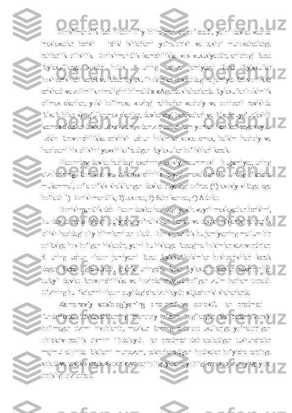 Donishmandlik   deb   Platon   oliy   bilimlarni   e`tirof   etadi,   ya`ni   davlat   xaqida
maslaxatlar   berish   –   ichki   ishlarlarni   yo’naltirish   va   tashqi   munosabatlarga
rahbarlik   qilishlik.   Donishmandlik   kamchilikka   xos   xususiyatdir,   aniqrogi   faqat
faylasufllarga   xosdir   holos.   SHuning   uchun   jamiyatni   faqat   faylasuflar
boshqarishlari kerak va faqat faylasuf-hokimlar davlatidagina jamiyat farovonlikka
erishadi va zolimlik nimaligini bilmaldi» «Agarda shaharlarda faylasuflar hokimlik
qilmas   ekanlar,   yoki   bo’lmasa   xozirgi   rahbarlar   xaqiqiy   va   qoniqarli   ravishda
falsafa bilan shug’ullanmas ekanlar, davlat sayi harakatlari va falsafa uyg’unlashib
ketmas ekanlar davlat uchun ham, odamzot uchun ham yomonlikni keti tugamaydi.
Lekin   farovonchilikka   erishish   uchun   hokimlar   soxta   emas,   balkim   haqiqiy   va
haqiqatni his qilishni yaxshi ko’radigan faylasuflar bo’lishlari kerak.
Platonning davlat haqidagi asarining asosiy maummosi – bu jamiyat, uning
a`zolarining   faorovon   va   to’kin-sochinlik   hayoti   masalalaridir.   Uning   fikricha
mukammal,   to’la-to’kis   shakllangan   davlat   quyidagi   to’rtta   (4)   asosiy   sifatga   ega
bo’ladi: 1) Donishmandlik, 2) Jasorat, 3) Sabr-kanoat, 4) Adolat.
Donishmandlik deb Platon davlat haqidagi yaxlit xayrli maslaxatlar berishni,
bu   davlat   ichki   ishlari   bo’yicha   yo’nalishlar   berish   va   tashqi   ishlarda   rahbarlik
qilish haqidagi oliy bilimlarni tan oladi. Donishmandik bu jamiyatning ma`lum bir
toifasiga hos bo’lgan hislatdir, ya`ni bu hislatga faqatgina hokimlar sazovordirlar.
SHuning   uchun   Platon   jamiyatni   faqat   faylasuf-hokimlar   boshqarishlari   kerak
degan   fikrni   olg’a   suradi,   chunki   uningcha   faqat   faylasuf-hokimlar   hukmronligi
tufayli   davlat   farovonchilikka   va   hozirda   mavjud   bo’lgan   zulm   barham   topadi.
O’zining bu fikrlarini Platon quyidagicha izohlaydi: «Qachonki shaharlarda 
Zamonaviy   sotsiologiyaning   predmeti   va   ob`ekti.   Fan   predmeti   –
fundamental   tushunchalarning   mantiqiy   o’zaro   bog’langan   va   qarama-qarshi
bo’lmagan   tizimi   hisoblanib,   mazkur   fanning   tadqiqot   usullariga   yo’naltirilgan
ob`ektiv   reallik   qismini   ifodalaydi.   Fan   predmeti   deb   ataladigan   tushunchalar
majmui   alohida   faktlarni   muntazam,   takrorlanadigan   hodisalar   bo’yicha   tartibga
soladi va tashkil etadi. Sotsiologni tanholigi yoki noyobligi emas, qonuniyligi yoki
tipikligi qiziqtiradi.  