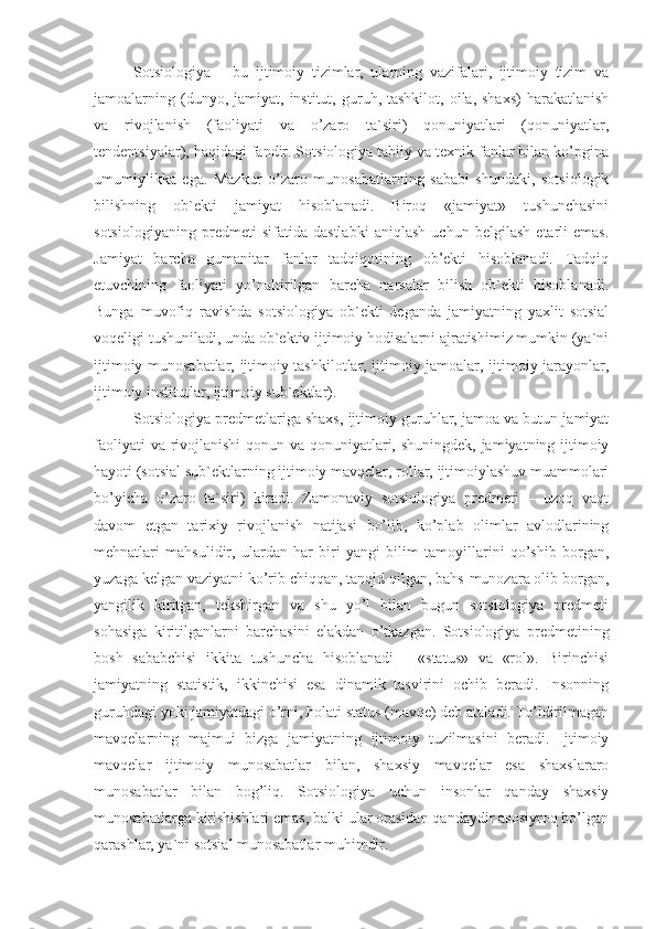 Sotsiologiya   –   bu   ijtimoiy   tizimlar,   ularning   vazifalari,   ijtimoiy   tizim   va
jamoalarning  (dunyo,  jamiyat,  institut,  guruh,  tashkilot,  oila,  shaxs)   harakatlanish
va   rivojlanish   (faoliyati   va   o’zaro   ta`siri)   qonuniyatlari   (qonuniyatlar,
tendentsiyalar), haqidagi fandir. Sotsiologiya tabiiy va texnik fanlar bilan ko’pgina
umumiylikka   ega.   Mazkur   o’zaro   munosabatlarning   sababi   shundaki,   sotsiologik
bilishning   ob`ekti   jamiyat   hisoblanadi.   Biroq   «jamiyat»   tushunchasini
sotsiologiyaning   predmeti   sifatida   dastlabki   aniqlash   uchun   belgilash   etarli   emas.
Jamiyat   barcha   gumanitar   fanlar   tadqiqotining   ob’ekti   hisoblanadi.   Tadqiq
etuvchining   faoliyati   yo’naltirilgan   barcha   narsalar   bilish   ob`ekti   hisoblanadi.
Bunga   muvofiq   ravishda   sotsiologiya   ob`ekti   deganda   jamiyatning   yaxlit   sotsial
voqeligi tushuniladi, unda ob`ektiv ijtimoiy hodisalarni ajratishimiz mumkin (ya`ni
ijtimoiy munosabatlar, ijtimoiy tashkilotlar, ijtimoiy jamoalar, ijtimoiy jarayonlar,
ijtimoiy institutlar, ijtimoiy sub`ektlar).
Sotsiologiya predmetlariga shaxs, ijtimoiy guruhlar, jamoa va butun jamiyat
faoliyati  va rivojlanishi  qonun va qonuniyatlari, shuningdek, jamiyatning ijtimoiy
hayoti (sotsial sub`ektlarning ijtimoiy mavqelar, rollar, ijtimoiylashuv muammolari
bo’yicha   o’zaro   ta`siri)   kiradi.   Zamonaviy   sotsiologiya   predmeti   –   uzoq   vaqt
davom   etgan   tarixiy   rivojlanish   natijasi   bo’lib,   ko’plab   olimlar   avlodlarining
mehnatlari   mahsulidir,   ulardan   har   biri   yangi   bilim   tamoyillarini   qo’shib   borgan,
yuzaga kelgan vaziyatni ko’rib chiqqan, tanqid qilgan, bahs-munozara olib borgan,
yangilik   kiritgan,   tekshirgan   va   shu   yo’l   bilan   bugun   sotsiologiya   predmeti
sohasiga   kiritilganlarni   barchasini   elakdan   o’tkazgan.   Sotsiologiya   predmetining
bosh   sababchisi   ikkita   tushuncha   hisoblanadi   -   «status»   va   «rol».   Birinchisi
jamiyatning   statistik,   ikkinchisi   esa   dinamik   tasvirini   ochib   beradi.   Insonning
guruhdagi yoki jamiyatdagi o’rni, holati status (mavqe) deb ataladi. To’ldirilmagan
mavqelarning   majmui   bizga   jamiyatning   ijtimoiy   tuzilmasini   beradi.   Ijtimoiy
mavqelar   ijtimoiy   munosabatlar   bilan,   shaxsiy   mavqelar   esa   shaxslararo
munosabatlar   bilan   bog’liq.   Sotsiologiya   uchun   insonlar   qanday   shaxsiy
munosabatlarga kirishishlari emas, balki ular orasidan qandaydir asosiyroq bo’lgan
qarashlar, ya`ni sotsial munosabatlar muhimdir. 