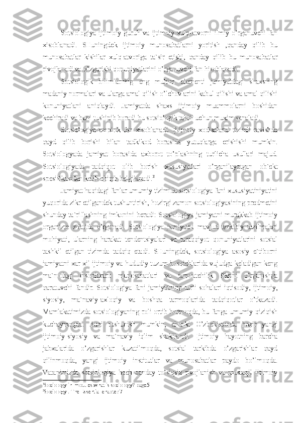 Sotsiologiya   ijtimoiy   guruh   va   ijtimoiy   xulq-atvorni   ilmiy   o’rganuvchi   fan
xisoblanadi.   SHuningdek   ijtimoiy   munosabatlarni   yoritish   ,qanday   qilib   bu
munosabatlar   kishilar   xulq-atvoriga   ta`sir   etishi,   qanday   qilib   bu   munosabatlar
rivojlanadi va o’zgarishi qonuniyatlarini o’rganuvchi fan hisoblanadi. 
Sotsiologik   bilimlarning   eng   muhim   elementi   jamiyatdagi   shaxsning
madaniy normalari va ularga amal qilish o’lchovlarini kabul qilishi va amal qilishi
konuniyatlani   aniqlaydi.   Jamiyatda   shaxs   ijtimoiy   muammolarni   boshidan
kechiradi va buni tushinib boradi bu sotsiologik tahlil uchun muxim sanaladi. 1
Sotsiologiya   empirik   fan   xisoblanadi.   Ijtimoiy   xodisalarni   tizimli   ravishda
qayd   qilib   borishi   bilan   tadkikod   borasida   yutuqlarga   erishishi   mumkin.
Sotsiologyada   jamiyat   borasida   axborot   to’plashning   turlicha   usullari   majud.
Sotsiologiyada   tadqiqot   olib   borish   xususiyatlari   o’rganilayotgan   ob`ekt
spesifikasidan kelib chiqib belgilanadi. 2
Jamiyat haqidagi fanlar umumiy tizimida sotsiologiya fani xususiyatiniyatini
yuqorida zikr etilgandek tushuntirish, hozirgi zamon sotsiologiyasining predmetini
shunday ta`riflashning imkonini beradi: Sotsiologiya jamiyatni murakkab ijtimoiy
organizm   sifatida   o’rganadi.   Sotsiologiya   jamiyatni   mavjud   tarkibiy   tuzilmalari
mohiyati,   ularning   harakat   tendentsiyalari   va   taraqqiyot   qonuniyatlarini   sotsial
tashkil   etilgan   tizimda   tadqiq   etadi.   SHuningdek,   sotsiologiya   asosiy   e`tiborni
jamiyatni xar xil ijtimoiy va hududiy tuzum bosqichlarida vujudga keladigan keng
ma`nodagi   insonlararo   munosabatlari   va   jamoatchilik   fikrini   o’rganishga
qaratuvchi   fandir.   Sotsiologiya   fani   jamiyatning   turli   sohalari   iqtisodiy,   ijtimoiy,
siyosiy,   ma`naviy-axloqiy   va   boshqa   tarmoqlarida   tadqiqotlar   o’tkazadi.
Mamlakatimizda sotsiologiyaning roli ortib bormoqda, bu fanga umumiy qiziqish
kuchaymoqda.   Buni   tushunish   mumkin,   chunki   O’zbekistonda   hozir   yangi
ijtimoiy-siyosiy   va   ma`naviy   iqlim   shakllandi.   Ijtimoiy   hayotning   barcha
jabxalarida   o’zgarishlar   kuzatilmoqda,   sotsial   tarkibda   o’zgarishlar   qayd
qilinmoqda,   yangi   ijtimoiy   institutlar   va   munosabatlar   paydo   bo’lmoqda.
Vatanimizda   sotsiologiya   hech   qanday   to’siqsiz   rivojlanish   va   mustaqil   ijtimoiy
1
Sociology in modules.what is sociology? page5-
2
Sociology . The Essential chapter 7 