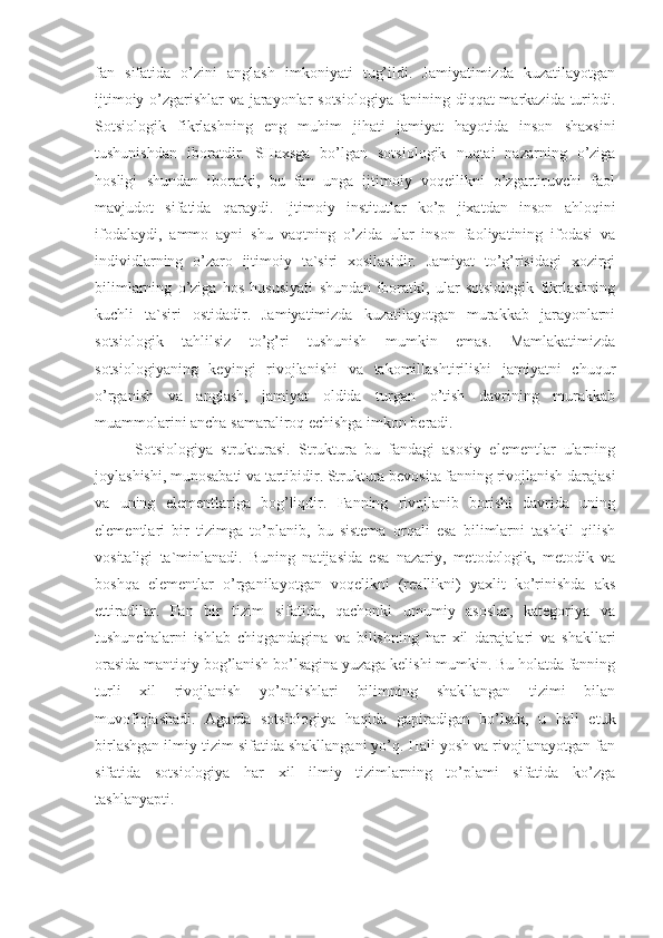 fan   sifatida   o’zini   anglash   imkoniyati   tug’ildi.   Jamiyatimizda   kuzatilayotgan
ijtimoiy o’zgarishlar va jarayonlar sotsiologiya fanining diqqat markazida turibdi.
Sotsiologik   fikrlashning   eng   muhim   jihati   jamiyat   hayotida   inson   shaxsini
tushunishdan   iboratdir.   SHaxsga   bo’lgan   sotsiologik   nuqtai   nazarning   o’ziga
hosligi   shundan   iboratki,   bu   fan   unga   ijtimoiy   voqeilikni   o’zgartiruvchi   faol
mavjudot   sifatida   qaraydi.   Ijtimoiy   institutlar   ko’p   jixatdan   inson   ahloqini
ifodalaydi,   ammo   ayni   shu   vaqtning   o’zida   ular   inson   faoliyatining   ifodasi   va
individlarning   o’zaro   ijtimoiy   ta`siri   xosilasidir.   Jamiyat   to’g’risidagi   xozirgi
bilimlarning   o’ziga   hos   hususiyati   shundan   iboratki,   ular   sotsiologik   fikrlashning
kuchli   ta`siri   ostidadir.   Jamiyatimizda   kuzatilayotgan   murakkab   jarayonlarni
sotsiologik   tahlilsiz   to’g’ri   tushunish   mumkin   emas.   Mamlakatimizda
sotsiologiyaning   keyingi   rivojlanishi   va   takomillashtirilishi   jamiyatni   chuqur
o’rganish   va   anglash,   jamiyat   oldida   turgan   o’tish   davrining   murakkab
muammolarini ancha samaraliroq echishga imkon beradi.
Sotsiologiya   strukturasi.   Struktura   bu   fandagi   asosiy   elementlar   ularning
joylashishi, munosabati va tartibidir. Struktura bevosita fanning rivojlanish darajasi
va   uning   elementlariga   bog’liqdir.   Fanning   rivojlanib   borishi   davrida   uning
elementlari   bir   tizimga   to’planib,   bu   sistema   orqali   esa   bilimlarni   tashkil   qilish
vositaligi   ta`minlanadi.   Buning   natijasida   esa   nazariy,   metodologik,   metodik   va
boshqa   elementlar   o’rganilayotgan   voqelikni   (reallikni)   yaxlit   ko’rinishda   aks
ettiradilar.   Fan   bir   tizim   sifatida,   qachonki   umumiy   asoslar,   kategoriya   va
tushunchalarni   ishlab   chiqgandagina   va   bilishning   har   xil   darajalari   va   shakllari
orasida mantiqiy bog’lanish bo’lsagina yuzaga kelishi mumkin. Bu holatda fanning
turli   xil   rivojlanish   yo’nalishlari   bilimning   shakllangan   tizimi   bilan
muvofiqlashadi.   Agarda   sotsiologiya   haqida   gapiradigan   bo’lsak,   u   hali   etuk
birlashgan ilmiy tizim sifatida shakllangani yo’q. Hali yosh va rivojlanayotgan fan
sifatida   sotsiologiya   har   xil   ilmiy   tizimlarning   to’plami   sifatida   ko’zga
tashlanyapti. 
