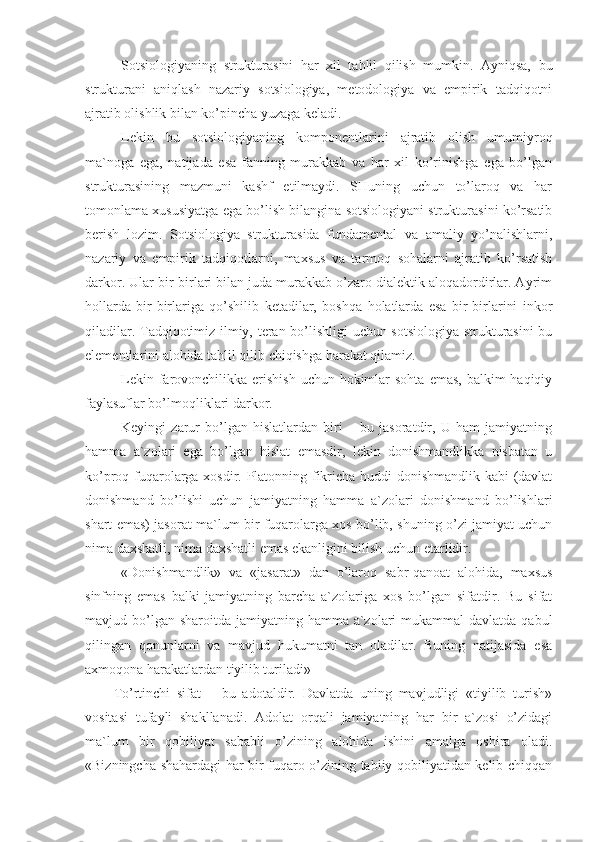 Sotsiologiyaning   strukturasini   har   xil   tahlil   qilish   mumkin.   Ayniqsa,   bu
strukturani   aniqlash   nazariy   sotsiologiya,   metodologiya   va   empirik   tadqiqotni
ajratib olishlik bilan ko’pincha yuzaga keladi.
Lekin   bu   sotsiologiyaning   komponentlarini   ajratib   olish   umumiyroq
ma`noga   ega,   natijada   esa   fanning   murakkab   va   har   xil   ko’rinishga   ega   bo’lgan
strukturasining   mazmuni   kashf   etilmaydi.   SHuning   uchun   to’laroq   va   har
tomonlama xususiyatga ega bo’lish bilangina sotsiologiyani strukturasini ko’rsatib
berish   lozim.   Sotsiologiya   strukturasida   fundamental   va   amaliy   yo’nalishlarni,
nazariy   va   empirik   tadqiqotlarni,   maxsus   va   tarmoq   sohalarni   ajratib   ko’rsatish
darkor. Ular bir-birlari bilan juda murakkab o’zaro dialektik aloqadordirlar. Ayrim
hollarda   bir-birlariga   qo’shilib   ketadilar,   boshqa   holatlarda   esa   bir-birlarini   inkor
qiladilar. Tadqiqotimiz ilmiy, teran bo’lishligi uchun sotsiologiya strukturasini  bu
elementlarini alohida tahlil qilib chiqishga harakat qilamiz.
Lekin farovonchilikka erishish  uchun  hokimlar  sohta  emas, balkim  haqiqiy
faylasuflar bo’lmoqliklari darkor. 
Keyingi   zarur   bo’lgan   hislatlardan   biri   –   bu   jasoratdir,   U   ham   jamiyatning
hamma   a`zolari   ega   bo’lgan   hislat   emasdir,   lekin   donishmandlikka   nisbatan   u
ko’proq fuqarolarga xosdir. Platonning fikricha huddi donishmandlik kabi (davlat
donishmand   bo’lishi   uchun   jamiyatning   hamma   a`zolari   donishmand   bo’lishlari
shart emas) jasorat ma`lum bir fuqarolarga xos bo’lib, shuning o’zi jamiyat uchun
nima daxshatli, nima daxshatli emas ekanligini bilish uchun etarlidir. 
«Donishmandlik»   va   «jasarat»   dan   o’laroq   sabr-qanoat   alohida,   maxsus
sinfning   emas   balki   jamiyatning   barcha   a`zolariga   xos   bo’lgan   sifatdir.   Bu   sifat
mavjud bo’lgan sharoitda  jamiyatning hamma a`zolari  mukammal  davlatda  qabul
qilingan   qonunlarni   va   mavjud   hukumatni   tan   oladilar.   Buning   natijasida   esa
axmoqona harakatlardan tiyilib turiladi»
To’rtinchi   sifat   –   bu   adotaldir.   Davlatda   uning   mavjudligi   «tiyilib   turish»
vositasi   tufayli   shakllanadi.   Adolat   orqali   jamiyatning   har   bir   a`zosi   o’zidagi
ma`lum   bir   qobiliyat   sababli   o’zining   alohida   ishini   amalga   oshira   oladi.
«Bizningcha shahardagi har bir fuqaro o’zining tabiiy qobiliyatidan kelib chiqqan 