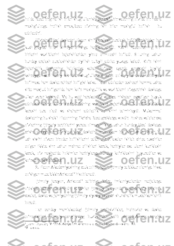 holda faqat birgina ish bilan shug’ullanishi zarur» 3
. Bir vaqtning o’zida bir necha
mashg’ulotga   intilish   e mas, faqat   o’zining   ishi   bilan   mashg’ul   bo’lish   –   bu
adolatdir 4
.
O’zining ideal davlatini Platon sinfiy aralash-quralash bo’lib ketishidan bor
kuch-g’ayrati   bilan   ximoya   qilishga   harakat   qiladi.   YA`ni   fuqarolarning   bir-
birlarini   vazifalarini   bajarishlaridan   yiroq   qilmoqchi   bo’ladi.   SHuning   uchun
bunday   aralash-quralashishdan   tiyilish   tufayli   adolat   yuzaga   keladi.   Ko’p   ishni
bajarishlik   davlatning   halokatiga   sabab   bo’ladi:   agarda   sanoatchi   boyligi
kshpaygan   sari   harbiy   ish   bilan   shug’ullangisi   kelib   qolsa,   yoki   askar   qobiliyati
bo’lmasa ham davlat rahbari bo’lgisi kelsa. Hatto adolatdan tashqari hamma uchta
sifat  mavjud  bo’lganida  ham   ko’p  mashgullik  va vazifalarni  o’zgartirish  davlatga
ulkan   zarar   keltiradi.   Va   bu   xatti-harakat   o’z   xalqiga   nisbatan   qaratilgan   buyuk
adolatsizlikning   ko’rinishidir   O’zining   vazifasini   bajarish   esa   bu   adolatsizlikka
karashi   tura   oladi   va   shaharni   adolatlik   bo’lishini   ta`minlaydi.   Mukammal
davlatning bu shakli Platonning fikricha faqat greklarga xosdir. Boshqa xalqlar esa
o’zlarinng   ijtimoiy   tartiblarini   yarata   olmaganliklari   uchun   bunday   ideal   davlatga
erisha   olmaydilar.   O’zining   ideal   davlatini   mustaxkam   bo’lishi   uchun   Platon   bu
uch   sivfni   o’zaro   birodar   bo’lishlarini   talab   qiladi.   asalan   ishlab   chiqa   ruvchilar
qolgan   ikkita   sinr   uchun   mehnat   qilishlari   kerak,   harbiylar   esa   ularni   kuriklashi
kerak,   o’z   navbatida   hokimlar   harbiylarga   bunday   ko’riklashni   buyuradilar   va
ko’rsatmalar beradilar.
2.  Platon Akademiyasining etuk tolibi, jahon ijtimoiy tafakkur olamiga hissa
qo’shgan mutafakkir Aristotel’ hisoblanadi.
Ijtimoiy   jarayon,   Aristotel’   ta`biriga   ko’ra,   imkoniyatlardan   natijalarga
o’tishga   bo’lgan   intilishdir.   Odamlar   ijtimoiy   jarayonda   qancha   ko’p   ishtirok
etsalar, davlat va jamiyatning ijtimoiy-siyosiy asoslari shunchalik mustahkamlanib
boradi.
Har   qanday   mamlakatdagi   ijtimoiy   tartibsizliklar,   inqirozlar   va   davlat
to’ntarishlari   ijtimoiy   tenglikning   buzilishidan   kelib   chiqadi.Ammo   tenglik
3
Платон .  Давлат , IV  433 А .  Асму сВ. Ф. «История античной философии» стр. 182.
4
Ўша ерда. 