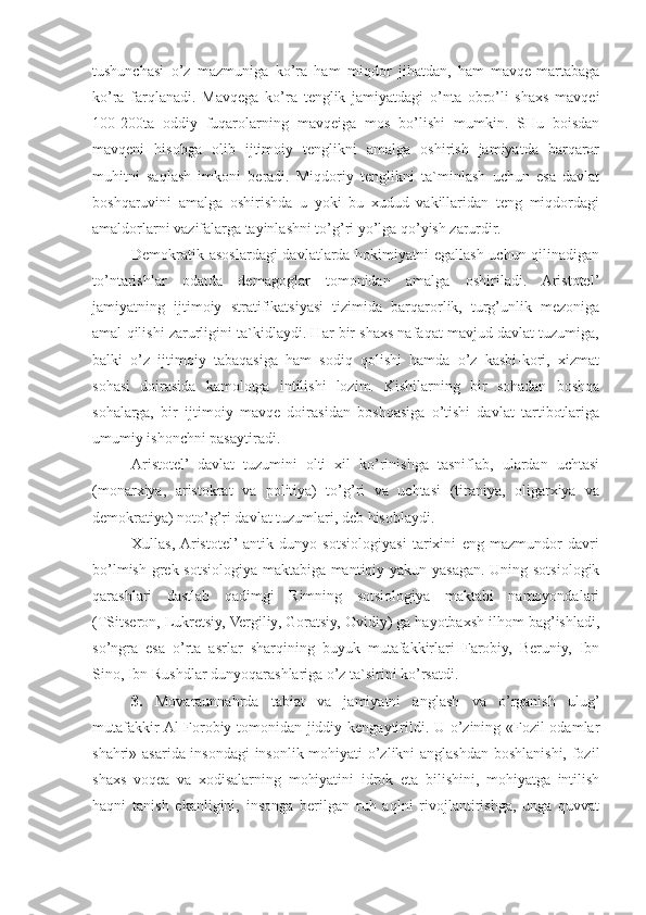 tushunchasi   o’z   mazmuniga   ko’ra   ham   miqdor   jihatdan,   ham   mavqe-martabaga
ko’ra   farqlanadi.   Mavqega   ko’ra   tenglik   jamiyatdagi   o’nta   obro’li   shaxs   mavqei
100-200ta   oddiy   fuqarolarning   mavqeiga   mos   bo’lishi   mumkin.   SHu   boisdan
mavqeni   hisobga   olib   ijtimoiy   tenglikni   amalga   oshirish   jamiyatda   barqaror
muhitni   saqlash   imkoni   beradi.   Miqdoriy   tenglikni   ta`minlash   uchun   esa   davlat
boshqaruvini   amalga   oshirishda   u   yoki   bu   xudud   vakillaridan   teng   miqdordagi
amaldorlarni vazifalarga tayinlashni to’g’ri yo’lga qo’yish zarurdir.
Demokratik asoslardagi  davlatlarda hokimiyatni  egallash uchun qilinadigan
to’ntarishlar   odatda   demagoglar   tomonidan   amalga   oshiriladi.   Aristotel’
jamiyatning   ijtimoiy   stratifikatsiyasi   tizimida   barqarorlik,   turg’unlik   mezoniga
amal qilishi zarurligini ta`kidlaydi. Har bir shaxs nafaqat mavjud davlat tuzumiga,
balki   o’z   ijtimoiy   tabaqasiga   ham   sodiq   qolishi   hamda   o’z   kasbi-kori,   xizmat
sohasi   doirasida   kamolotga   intilishi   lozim.   Kishilarning   bir   sohadan   boshqa
sohalarga,   bir   ijtimoiy   mavqe   doirasidan   boshqasiga   o’tishi   davlat   tartibotlariga
umumiy ishonchni pasaytiradi.
Aristotel’   davlat   tuzumini   olti   xil   ko’rinishga   tasniflab,   ulardan   uchtasi
(monarxiya,   aristokrat   va   politiya)   to’g’ri   va   uchtasi   (tiraniya,   oligarxiya   va
demokratiya) noto’g’ri davlat tuzumlari, deb hisoblaydi.
Xullas,  Aristotel’  antik   dunyo   sotsiologiyasi   tarixini   eng   mazmundor   davri
bo’lmish grek sotsiologiya maktabiga mantiqiy yakun yasagan. Uning sotsiologik
qarashlari   dastlab   qadimgi   Rimning   sotsiologiya   maktabi   namoyondalari
(TSitseron, Lukretsiy, Vergiliy, Goratsiy, Ovidiy) ga hayotbaxsh ilhom bag’ishladi,
so’ngra   esa   o’rta   asrlar   sharqining   buyuk   mutafakkirlari   Farobiy,   Beruniy,   Ibn
Sino, Ibn Rushdlar dunyoqarashlariga o’z ta`sirini ko’rsatdi.
3.   Movaraunnahrda   tabiat   va   jamiyatni   anglash   va   o’rganish   ulug’
mutafakkir Al-Forobiy tomonidan jiddiy kengaytirildi. U o’zining «Fozil odamlar
shahri» asarida insondagi insonlik mohiyati o’zlikni anglashdan boshlanishi, fozil
shaxs   voqea   va   xodisalarning   mohiyatini   idrok   eta   bilishini,   mohiyatga   intilish
haqni   tanish   ekanligini,   insonga   berilgan   ruh   aqlni   rivojlantirishga,   unga   quvvat 