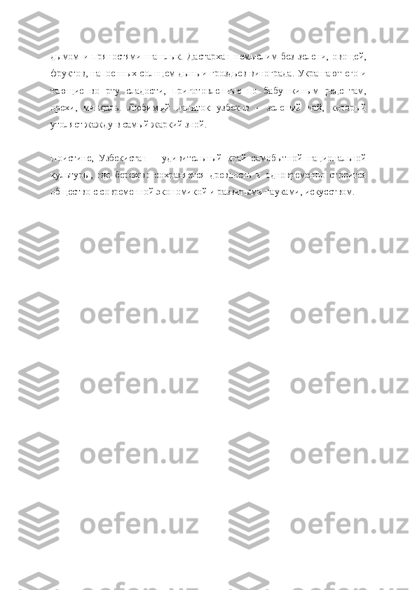 дымом   и   пряностями   шашлык.   Дастархан   немыслим   без   зелени,   овощей,
фруктов, напоенных солнцем дынь и гроздьев винограда. Украшают его и
тающие   во   рту   сладости,   приготовленные   по   бабушкиным   рецептам,
орехи,   миндаль.   Любимый   напиток   узбеков   –   зеленый   чай,   который
утоляет жажду в самый жаркий зной.
Поистине,   Узбекистан   –   удивительный   край   самобытной   национальной
культуры,   где   бережно   сохраняется   древность   и   одновременно   строится
общество с современной экономикой и развитыми науками, искусством. 