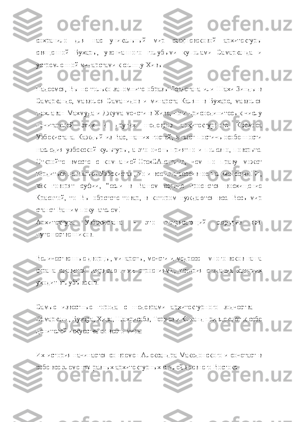 сохранило   для   нас   уникальный   мир   средневековой   архитектуры
священной   Бухары,   увенчанного   голубыми   куполами   Самарканда   и
устремленной минаретами к солнцу Хивы.
Надеемся,   Вы   не   только   запомните   образы   Регистана   или   Шахи-Зинды   в
Самарканде,   мавзолея   Саманидов   и   минарета   Калян   в   Бухаре,   мавзолея
Пахлаван-Махмуда и Джума-мечети в Хиве, но и присоединитесь к числу
почитателей   этих   и   других   шедевров   архитектурного   Космоса
Узбекистана.   Каждый   из   Вас,   наших   гостей,   может   постичь   особенности
наследия   узбекской   культуры,   а   это   очень   приятно   и   полезно,   поверьте.
Откройте   вместе   с   компанией   OrexCA.com   то,   чем   по   праву   может
гордиться не только Узбекистан, но и все прогрессивное человечество! И,
как   говорят   суфии,   “если   в   Вашем   сердце   проснется   восхищение
Красотой,   то   Вы   обретете   товар,   в   котором   нуждаются   все.   Весь   мир
станет Вашим покупателем!
Архитектура   Узбекистана   –   это   потрясающий   сюрприз   для
путешественников.
Величественные дворцы, минареты, мечети и медресе – много веков наша
страна   славится   потрясающими   строениями,   история   создания   которых
уходит вглубь веков.
Самые   известные   города   с   шедеврами   архитектурного   зодчества   –
Самарканд, Бухара, Хива, Шахрисабз, Термез и Коканд привлекают к себе
ценителей искусства со всего мира.
Их история начинается со времен Александра Македонского и сочетает в
себе все элементы разных архитектурных стилей древнего Востока. 