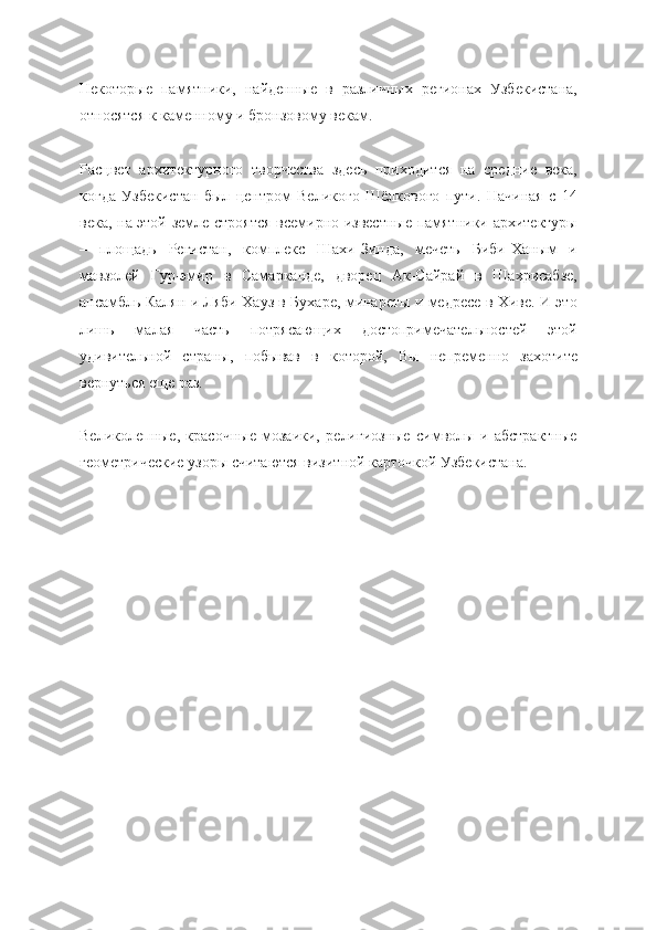 Некоторые   памятники,   найденные   в   различных   регионах   Узбекистана,
относятся к каменному и бронзовому векам.
Расцвет   архитектурного   творчества   здесь   приходится   на   средние   века,
когда   Узбекистан   был   центром   Великого   Шёлкового   пути.   Начиная   с   14
века, на этой земле строятся всемирно известные памятники архитектуры
–   площадь   Регистан,   комплекс   Шахи-Зинда,   мечеть   Биби-Ханым   и
мавзолей   Гур-эмир   в   Самарканде,   дворец   Ак-Сайрай   в   Шахрисабзе,
ансамбль Калян и Ляби Хауз в Бухаре, минареты и медресе в Хиве. И это
лишь   малая   часть   потрясающих   достопримечательностей   этой
удивительной   страны,   побывав   в   которой,   Вы   непременно   захотите
вернуться еще раз.
Великолепные,   красочные   мозаики,   религиозные   символы   и   абстрактные
геометрические узоры считаются визитной карточкой Узбекистана. 