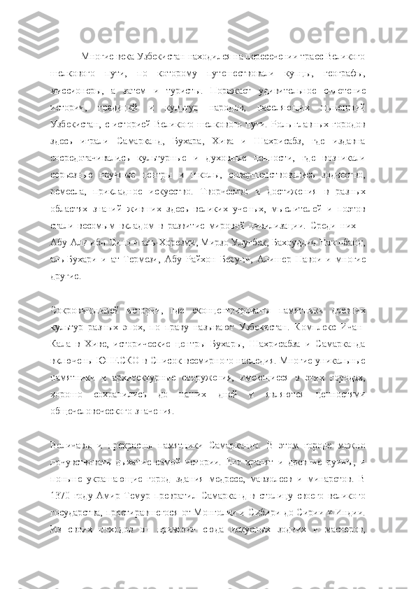             Многие века Узбекистан находился на пересечении трасс Великого
шелкового   пути,   по   которому   путешествовали   купцы,   географы,
миссионеры,   а   затем   и   туристы.   Поражает   удивительное   сплетение
истории,   традиций   и   культур   народов,   населяющих   нынешний
Узбекистан,   с  историей  Великого  шелкового  пути.  Роль  главных  городов
здесь   играли   Самарканд,   Бухара,   Хива   и   Шахрисабз,   где   издавна
сосредотачивались   культурные   и   духовные   ценности,   где   возникали
серьезные   научные   центры   и   школы,   совершенствовались   зодчество,
ремесла,   прикладное   искусство.   Творчество   и   достижения   в   разных
областях   знаний   живших   здесь   великих   ученых,   мыслителей   и   поэтов
стали   весомым   вкладом   в   развитие   мировой   цивилизации.   Среди   них   –
Абу Али ибн Сино и аль-Хорезми, Мирзо Улугбек, Бахоуддин Накшбанд,
аль-Бухари   и   ат-Термези,   Абу   Райхон   Беруни,   Алишер   Навои   и   многие
другие.
Сокровищницей   истории,   где   сконцентрированы   памятники   древних
культур   разных   эпох,   по   праву   называют   Узбекистан.   Комплекс   Ичан-
Кала   в   Хиве,   исторические   центры   Бухары,   Шахрисабза   и   Самарканда
включены ЮНЕСКО в Список всемирного наследия. Многие уникальные
памятники   и   архитектурные   сооружения,   имеющиеся   в   этих   городах,
хорошо   сохранились   до   наших   дней   и   являются   ценностями
общечеловеческого значения.
Величавы   и   прекрасны   памятники   Самарканда.   В   этом   городе   можно
почувствовать   дыхание   самой   истории.   Его   хранят   и   древние   руины,   и
поныне   украшающие   город   здания   медресе,   мавзолеев   и   минаретов.   В
1370   году   Амир   Темур   превратил   Самарканд   в   столицу   своего   великого
государства, простиравшегося от Монголии и Сибири до Сирии и Индии.
Из   своих   походов   он   привозил   сюда   искусных   зодчих   и   мастеров, 