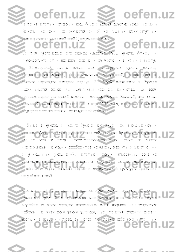 творения   которых   пережили   века.   А   легендарная   самаркандская   площадь
Регистан   до   сих   пор   считается   одной   из   главных   архитектурных
достопримечательностей всей Центральной Азии.
Центром   густонаселенного   оазиса   издревле   была   Бухара.   Археологи
отмечают, что город все время рос на одном месте – и вширь, и в высоту.
В   20-метровой   толще   земли   они   обнаружили   руины   жилищ,
общественных   зданий,   оборонительных   сооружений,   относящихся   к
разным   периодам   истории   города.   В   общей   сложности   в   Бухаре
насчитывается   более   140   памятников   древнего   зодчества.   Над   всем
городом   царит   его   яркий   символ   –   минарет   Калян.   Каждый,   кто   видел
«Великий   минарет»,   построенный   в   еще   1127   году,   сохранит   в   памяти
ощущение его величия и первозданной красоты.
Побывав   в   Бухаре,   вы   долго   будете   находиться   под   впечатлением   и
крепости Арк, и многих других древностей, которые буквально окружают
вас   на   каждом   шагу.   Ремесленники-чеканщики   прямо   на   глазах
воспроизведут на меди и серебре древние узоры, ювелиры сделают копии
с   уникальных   украшений,   которые   носили   красавицы,   жившие
тысячелетия назад. Невольно задаешься вопросом – сколько веков вобрал
в   себя   этот   город,   сколько   образцов   материальной   культуры   прошлого
погребено в нем?
Единственный   полностью   сохранившийся   город   времен   Великого
шелкового пути – Хива. Время здесь словно отступает на века. Поэтому не
случайно   за   этим   городом   закрепилась   слава   «музеея   под   открытым
небом».   На   хивинских   узких   улочках,   где   предания   старины   словно
застыли   в   камне   и   дереве,   вы   легко   представите   себе   жизнь   прошлых 