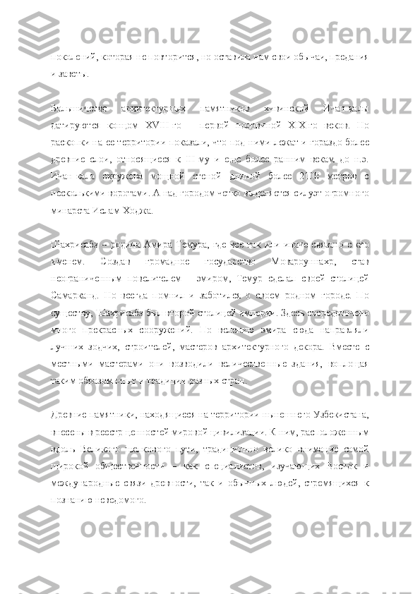 поколений, которая не повторится, но оставила нам свои обычаи, предания
и заветы.
Большинство   архитектурных   памятников   хивинской   Ичан-калы
датируются   концом   XVIII-го   –   первой   половиной   XIX-го   веков.   Но
раскопки на ее территории показали, что под ними лежат и гораздо более
древние   слои,   относящиеся   к   III-му   и   еще   более   ранним   векам   до   н.э.
Ичан-кала   окружена   мощной   стеной   длиной   более   2100   метров   с
несколькими воротами. А над городом четко выделяется силуэт огромного
минарета Ислам-Ходжа.
Шахрисабз   –   родина   Амира   Темура,   где   все   так   или   иначе   связано   с   его
именем.   Создав   громадное   государство   Мовароуннахр,   став
неограниченным   повелителем   –   эмиром,   Темур   сделал   своей   столицей
Самарканд.   Но   всегда   помнил   и   заботился   о   своем   родном   городе.   По
существу, Шахрисабз был второй столицей империи. Здесь сосредоточено
много   прекрасных   сооружений.   По   велению   эмира   сюда   направляли
лучших   зодчих,   строителей,   мастеров   архитектурного   декора.   Вместе   с
местными   мастерами   они   возводили   величественные   здания,   воплощая
таким образом опыт и традиции разных стран.
Древние памятники, находящиеся на территории нынешнего Узбекистана,
внесены в реестр ценностей мировой цивилизации. К ним, расположенным
вдоль   Великого   шелкового   пути,   традиционно   велико   внимание   самой
широкой   общественности   –   как   специалистов,   изучающих   Восток   и
международные   связи   древности,   так   и   обычных   людей,   стремящихся   к
познанию неведомого. 